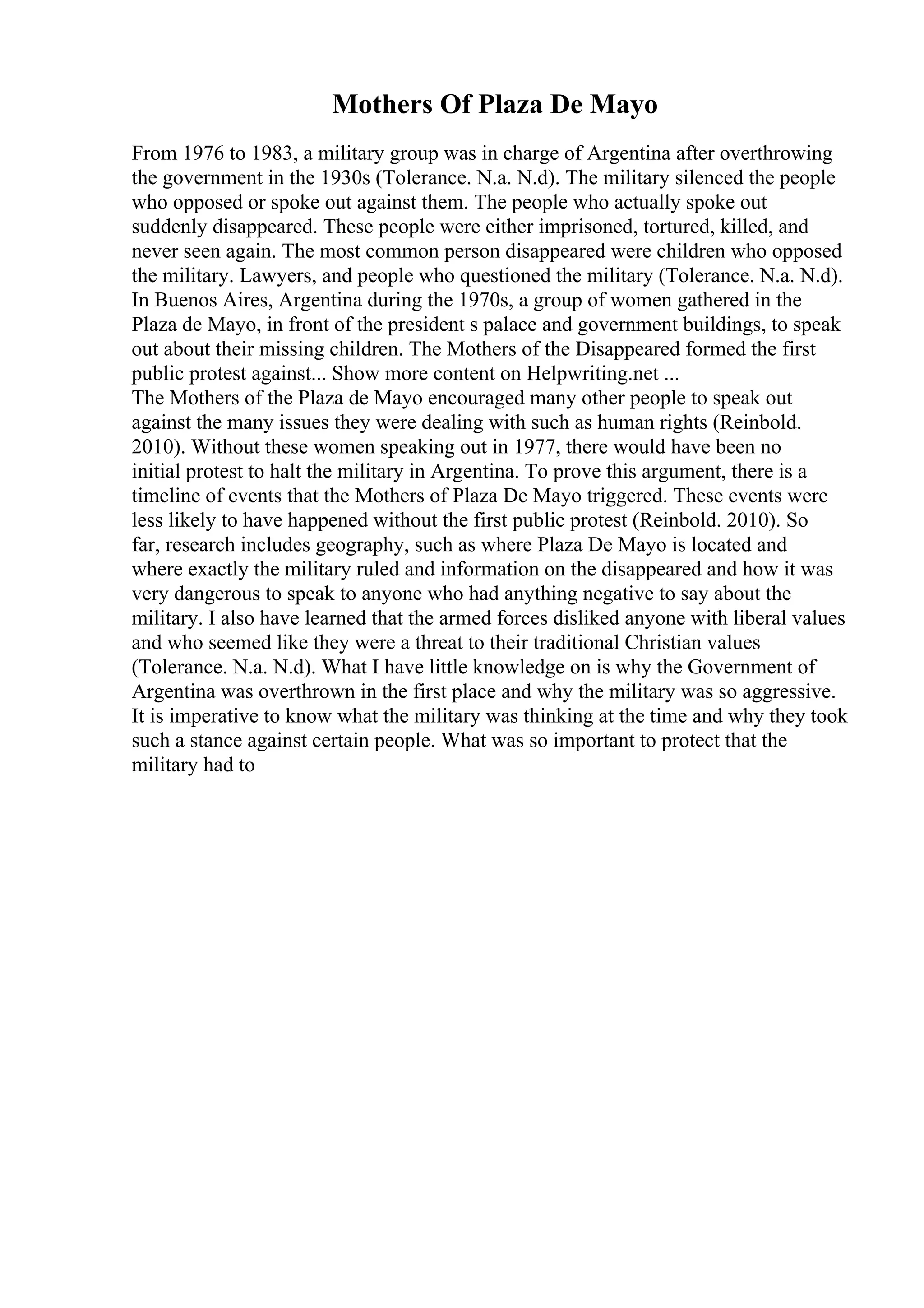 Mothers Of Plaza De Mayo
From 1976 to 1983, a military group was in charge of Argentina after overthrowing
the government in the 1930s (Tolerance. N.a. N.d). The military silenced the people
who opposed or spoke out against them. The people who actually spoke out
suddenly disappeared. These people were either imprisoned, tortured, killed, and
never seen again. The most common person disappeared were children who opposed
the military. Lawyers, and people who questioned the military (Tolerance. N.a. N.d).
In Buenos Aires, Argentina during the 1970s, a group of women gathered in the
Plaza de Mayo, in front of the president s palace and government buildings, to speak
out about their missing children. The Mothers of the Disappeared formed the first
public protest against... Show more content on Helpwriting.net ...
The Mothers of the Plaza de Mayo encouraged many other people to speak out
against the many issues they were dealing with such as human rights (Reinbold.
2010). Without these women speaking out in 1977, there would have been no
initial protest to halt the military in Argentina. To prove this argument, there is a
timeline of events that the Mothers of Plaza De Mayo triggered. These events were
less likely to have happened without the first public protest (Reinbold. 2010). So
far, research includes geography, such as where Plaza De Mayo is located and
where exactly the military ruled and information on the disappeared and how it was
very dangerous to speak to anyone who had anything negative to say about the
military. I also have learned that the armed forces disliked anyone with liberal values
and who seemed like they were a threat to their traditional Christian values
(Tolerance. N.a. N.d). What I have little knowledge on is why the Government of
Argentina was overthrown in the first place and why the military was so aggressive.
It is imperative to know what the military was thinking at the time and why they took
such a stance against certain people. What was so important to protect that the
military had to
 