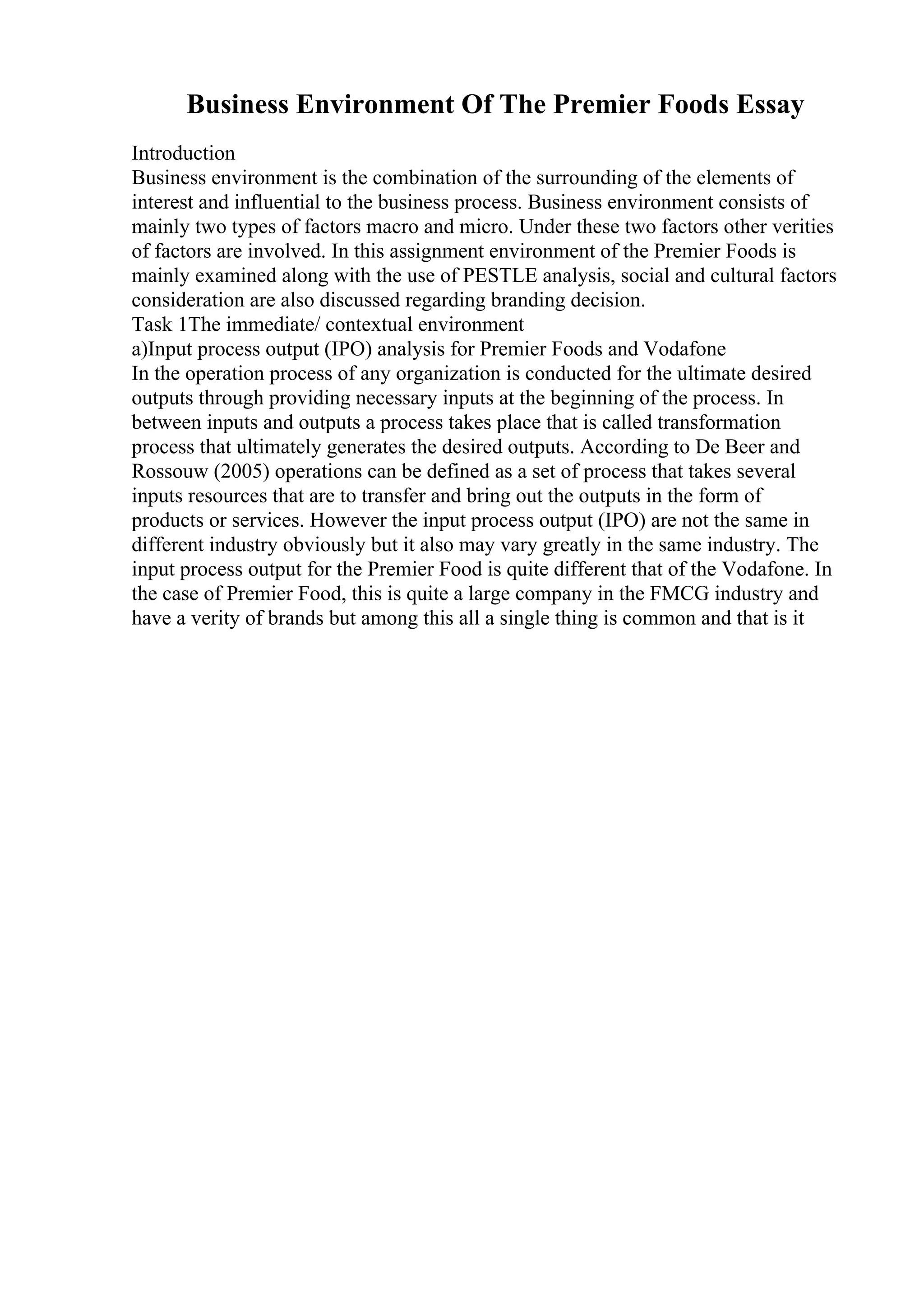 Business Environment Of The Premier Foods Essay
Introduction
Business environment is the combination of the surrounding of the elements of
interest and influential to the business process. Business environment consists of
mainly two types of factors macro and micro. Under these two factors other verities
of factors are involved. In this assignment environment of the Premier Foods is
mainly examined along with the use of PESTLE analysis, social and cultural factors
consideration are also discussed regarding branding decision.
Task 1The immediate/ contextual environment
a)Input process output (IPO) analysis for Premier Foods and Vodafone
In the operation process of any organization is conducted for the ultimate desired
outputs through providing necessary inputs at the beginning of the process. In
between inputs and outputs a process takes place that is called transformation
process that ultimately generates the desired outputs. According to De Beer and
Rossouw (2005) operations can be defined as a set of process that takes several
inputs resources that are to transfer and bring out the outputs in the form of
products or services. However the input process output (IPO) are not the same in
different industry obviously but it also may vary greatly in the same industry. The
input process output for the Premier Food is quite different that of the Vodafone. In
the case of Premier Food, this is quite a large company in the FMCG industry and
have a verity of brands but among this all a single thing is common and that is it
 