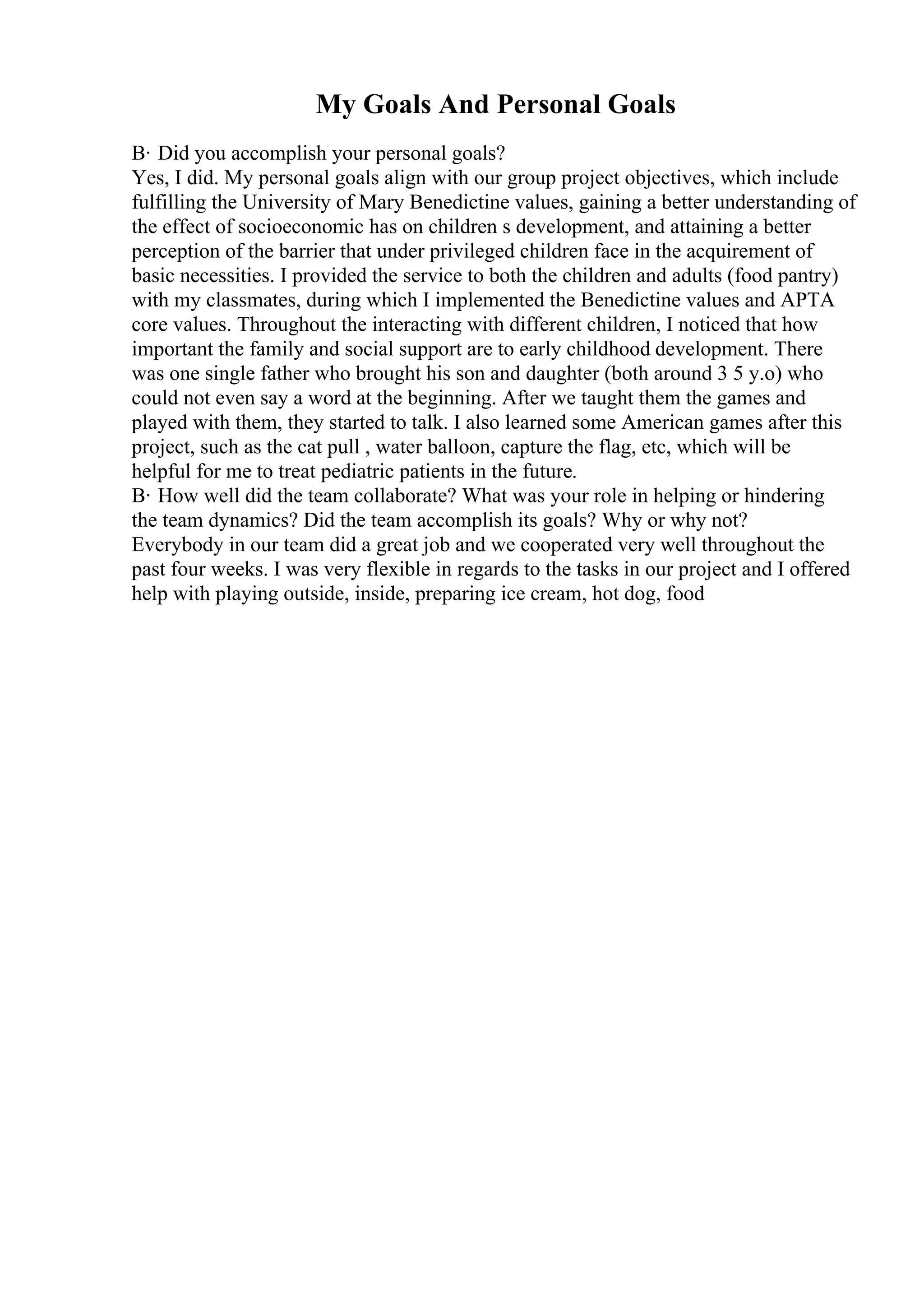 My Goals And Personal Goals
В· Did you accomplish your personal goals?
Yes, I did. My personal goals align with our group project objectives, which include
fulfilling the University of Mary Benedictine values, gaining a better understanding of
the effect of socioeconomic has on children s development, and attaining a better
perception of the barrier that under privileged children face in the acquirement of
basic necessities. I provided the service to both the children and adults (food pantry)
with my classmates, during which I implemented the Benedictine values and APTA
core values. Throughout the interacting with different children, I noticed that how
important the family and social support are to early childhood development. There
was one single father who brought his son and daughter (both around 3 5 y.o) who
could not even say a word at the beginning. After we taught them the games and
played with them, they started to talk. I also learned some American games after this
project, such as the cat pull , water balloon, capture the flag, etc, which will be
helpful for me to treat pediatric patients in the future.
В· How well did the team collaborate? What was your role in helping or hindering
the team dynamics? Did the team accomplish its goals? Why or why not?
Everybody in our team did a great job and we cooperated very well throughout the
past four weeks. I was very flexible in regards to the tasks in our project and I offered
help with playing outside, inside, preparing ice cream, hot dog, food
 
