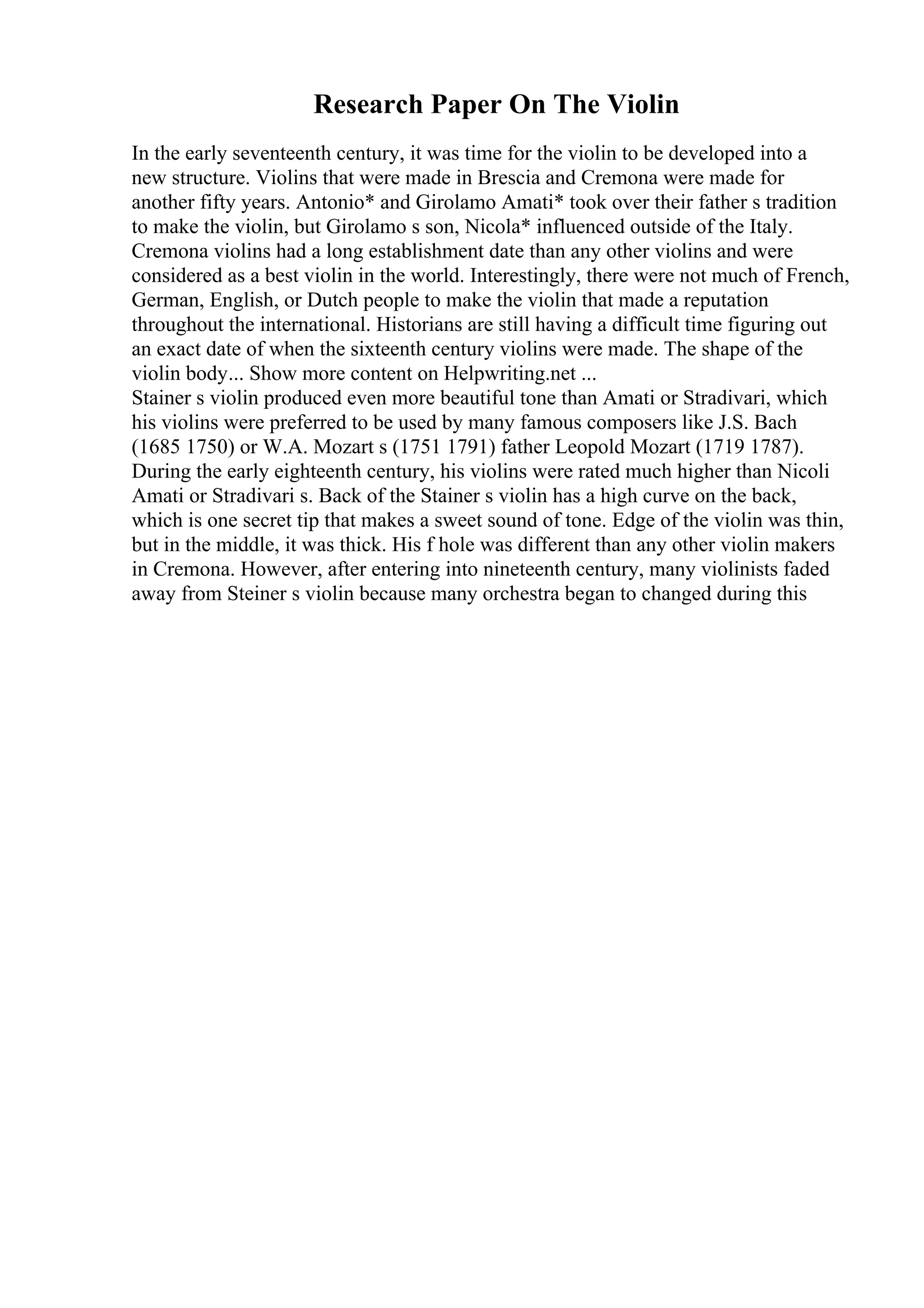Research Paper On The Violin
In the early seventeenth century, it was time for the violin to be developed into a
new structure. Violins that were made in Brescia and Cremona were made for
another fifty years. Antonio* and Girolamo Amati* took over their father s tradition
to make the violin, but Girolamo s son, Nicola* influenced outside of the Italy.
Cremona violins had a long establishment date than any other violins and were
considered as a best violin in the world. Interestingly, there were not much of French,
German, English, or Dutch people to make the violin that made a reputation
throughout the international. Historians are still having a difficult time figuring out
an exact date of when the sixteenth century violins were made. The shape of the
violin body... Show more content on Helpwriting.net ...
Stainer s violin produced even more beautiful tone than Amati or Stradivari, which
his violins were preferred to be used by many famous composers like J.S. Bach
(1685 1750) or W.A. Mozart s (1751 1791) father Leopold Mozart (1719 1787).
During the early eighteenth century, his violins were rated much higher than Nicoli
Amati or Stradivari s. Back of the Stainer s violin has a high curve on the back,
which is one secret tip that makes a sweet sound of tone. Edge of the violin was thin,
but in the middle, it was thick. His f hole was different than any other violin makers
in Cremona. However, after entering into nineteenth century, many violinists faded
away from Steiner s violin because many orchestra began to changed during this
 