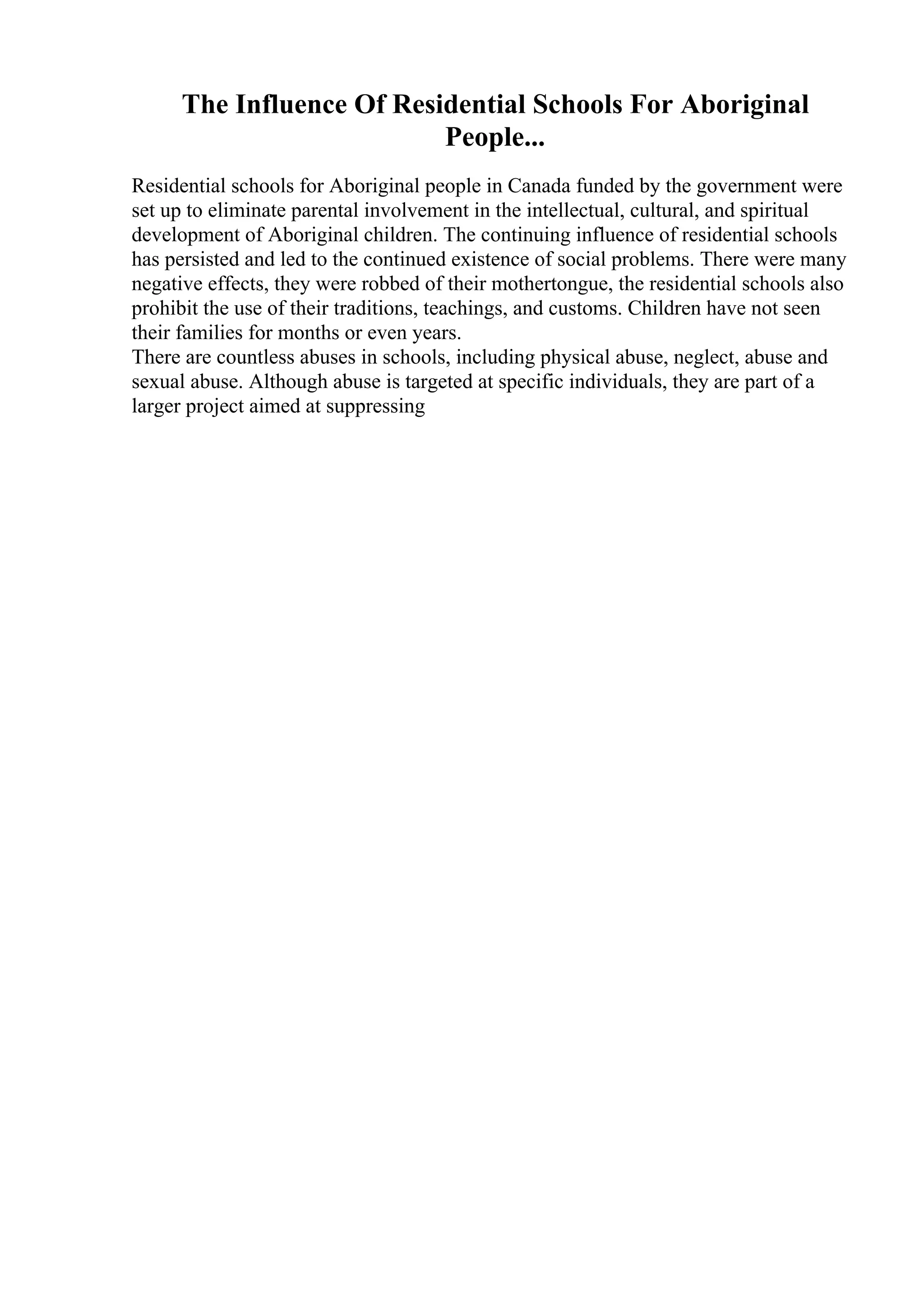 The Influence Of Residential Schools For Aboriginal
People...
Residential schools for Aboriginal people in Canada funded by the government were
set up to eliminate parental involvement in the intellectual, cultural, and spiritual
development of Aboriginal children. The continuing influence of residential schools
has persisted and led to the continued existence of social problems. There were many
negative effects, they were robbed of their mothertongue, the residential schools also
prohibit the use of their traditions, teachings, and customs. Children have not seen
their families for months or even years.
There are countless abuses in schools, including physical abuse, neglect, abuse and
sexual abuse. Although abuse is targeted at specific individuals, they are part of a
larger project aimed at suppressing
 