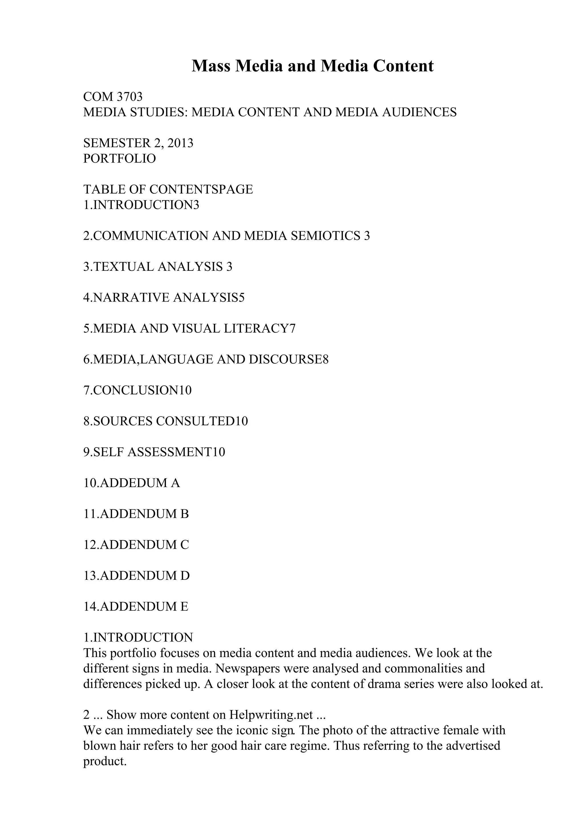 Mass Media and Media Content
COM 3703
MEDIA STUDIES: MEDIA CONTENT AND MEDIA AUDIENCES
SEMESTER 2, 2013
PORTFOLIO
TABLE OF CONTENTSPAGE
1.INTRODUCTION3
2.COMMUNICATION AND MEDIA SEMIOTICS 3
3.TEXTUAL ANALYSIS 3
4.NARRATIVE ANALYSIS5
5.MEDIA AND VISUAL LITERACY7
6.MEDIA,LANGUAGE AND DISCOURSE8
7.CONCLUSION10
8.SOURCES CONSULTED10
9.SELF ASSESSMENT10
10.ADDEDUM A
11.ADDENDUM B
12.ADDENDUM C
13.ADDENDUM D
14.ADDENDUM E
1.INTRODUCTION
This portfolio focuses on media content and media audiences. We look at the
different signs in media. Newspapers were analysed and commonalities and
differences picked up. A closer look at the content of drama series were also looked at.
2 ... Show more content on Helpwriting.net ...
We can immediately see the iconic sign. The photo of the attractive female with
blown hair refers to her good hair care regime. Thus referring to the advertised
product.
 