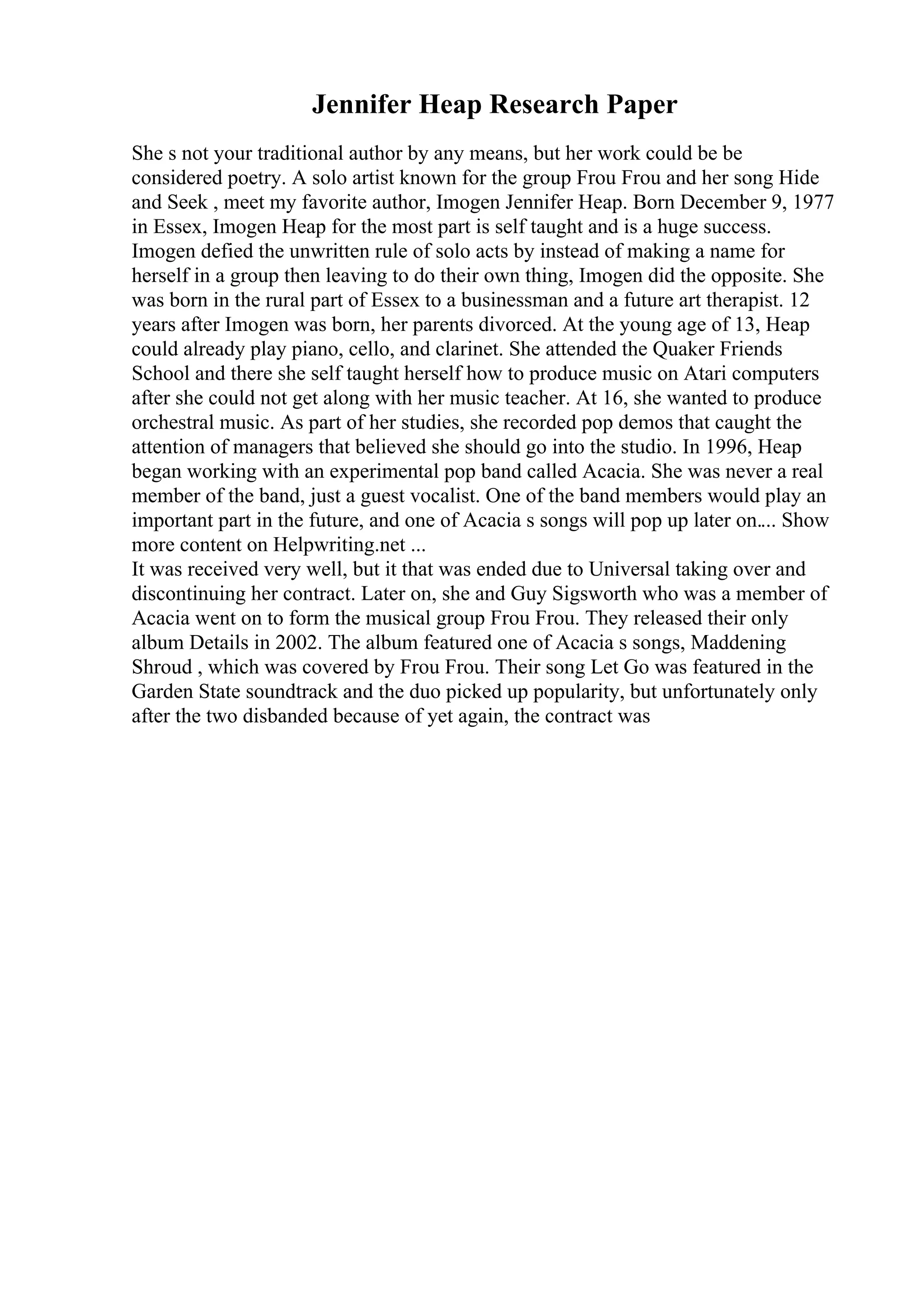 Jennifer Heap Research Paper
She s not your traditional author by any means, but her work could be be
considered poetry. A solo artist known for the group Frou Frou and her song Hide
and Seek , meet my favorite author, Imogen Jennifer Heap. Born December 9, 1977
in Essex, Imogen Heap for the most part is self taught and is a huge success.
Imogen defied the unwritten rule of solo acts by instead of making a name for
herself in a group then leaving to do their own thing, Imogen did the opposite. She
was born in the rural part of Essex to a businessman and a future art therapist. 12
years after Imogen was born, her parents divorced. At the young age of 13, Heap
could already play piano, cello, and clarinet. She attended the Quaker Friends
School and there she self taught herself how to produce music on Atari computers
after she could not get along with her music teacher. At 16, she wanted to produce
orchestral music. As part of her studies, she recorded pop demos that caught the
attention of managers that believed she should go into the studio. In 1996, Heap
began working with an experimental pop band called Acacia. She was never a real
member of the band, just a guest vocalist. One of the band members would play an
important part in the future, and one of Acacia s songs will pop up later on.... Show
more content on Helpwriting.net ...
It was received very well, but it that was ended due to Universal taking over and
discontinuing her contract. Later on, she and Guy Sigsworth who was a member of
Acacia went on to form the musical group Frou Frou. They released their only
album Details in 2002. The album featured one of Acacia s songs, Maddening
Shroud , which was covered by Frou Frou. Their song Let Go was featured in the
Garden State soundtrack and the duo picked up popularity, but unfortunately only
after the two disbanded because of yet again, the contract was
 