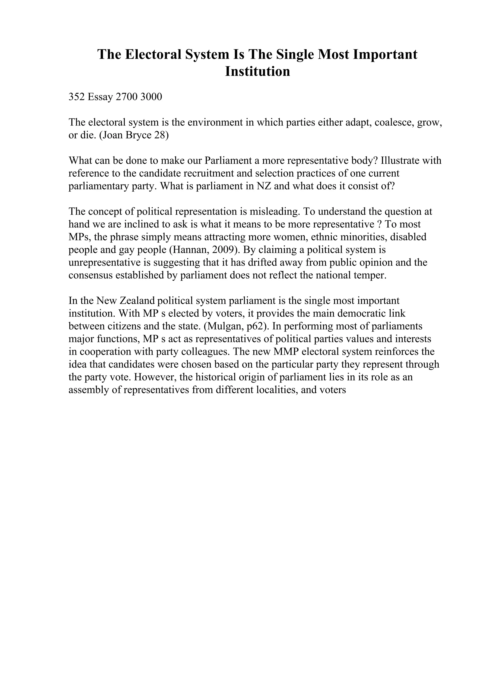 The Electoral System Is The Single Most Important
Institution
352 Essay 2700 3000
The electoral system is the environment in which parties either adapt, coalesce, grow,
or die. (Joan Bryce 28)
What can be done to make our Parliament a more representative body? Illustrate with
reference to the candidate recruitment and selection practices of one current
parliamentary party. What is parliament in NZ and what does it consist of?
The concept of political representation is misleading. To understand the question at
hand we are inclined to ask is what it means to be more representative ? To most
MPs, the phrase simply means attracting more women, ethnic minorities, disabled
people and gay people (Hannan, 2009). By claiming a political system is
unrepresentative is suggesting that it has drifted away from public opinion and the
consensus established by parliament does not reflect the national temper.
In the New Zealand political system parliament is the single most important
institution. With MP s elected by voters, it provides the main democratic link
between citizens and the state. (Mulgan, p62). In performing most of parliaments
major functions, MP s act as representatives of political parties values and interests
in cooperation with party colleagues. The new MMP electoral system reinforces the
idea that candidates were chosen based on the particular party they represent through
the party vote. However, the historical origin of parliament lies in its role as an
assembly of representatives from different localities, and voters
 