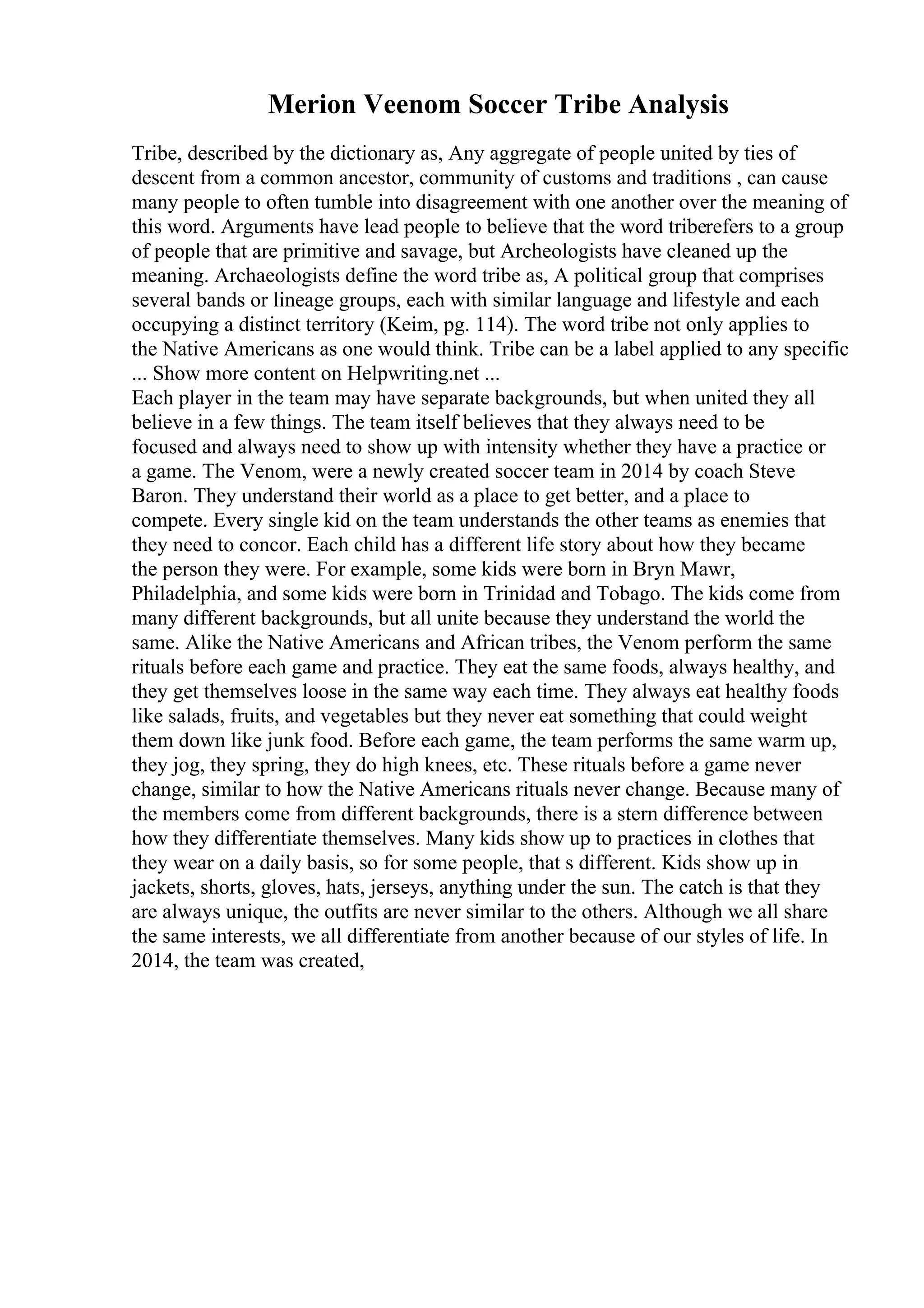 Merion Veenom Soccer Tribe Analysis
Tribe, described by the dictionary as, Any aggregate of people united by ties of
descent from a common ancestor, community of customs and traditions , can cause
many people to often tumble into disagreement with one another over the meaning of
this word. Arguments have lead people to believe that the word triberefers to a group
of people that are primitive and savage, but Archeologists have cleaned up the
meaning. Archaeologists define the word tribe as, A political group that comprises
several bands or lineage groups, each with similar language and lifestyle and each
occupying a distinct territory (Keim, pg. 114). The word tribe not only applies to
the Native Americans as one would think. Tribe can be a label applied to any specific
... Show more content on Helpwriting.net ...
Each player in the team may have separate backgrounds, but when united they all
believe in a few things. The team itself believes that they always need to be
focused and always need to show up with intensity whether they have a practice or
a game. The Venom, were a newly created soccer team in 2014 by coach Steve
Baron. They understand their world as a place to get better, and a place to
compete. Every single kid on the team understands the other teams as enemies that
they need to concor. Each child has a different life story about how they became
the person they were. For example, some kids were born in Bryn Mawr,
Philadelphia, and some kids were born in Trinidad and Tobago. The kids come from
many different backgrounds, but all unite because they understand the world the
same. Alike the Native Americans and African tribes, the Venom perform the same
rituals before each game and practice. They eat the same foods, always healthy, and
they get themselves loose in the same way each time. They always eat healthy foods
like salads, fruits, and vegetables but they never eat something that could weight
them down like junk food. Before each game, the team performs the same warm up,
they jog, they spring, they do high knees, etc. These rituals before a game never
change, similar to how the Native Americans rituals never change. Because many of
the members come from different backgrounds, there is a stern difference between
how they differentiate themselves. Many kids show up to practices in clothes that
they wear on a daily basis, so for some people, that s different. Kids show up in
jackets, shorts, gloves, hats, jerseys, anything under the sun. The catch is that they
are always unique, the outfits are never similar to the others. Although we all share
the same interests, we all differentiate from another because of our styles of life. In
2014, the team was created,
 