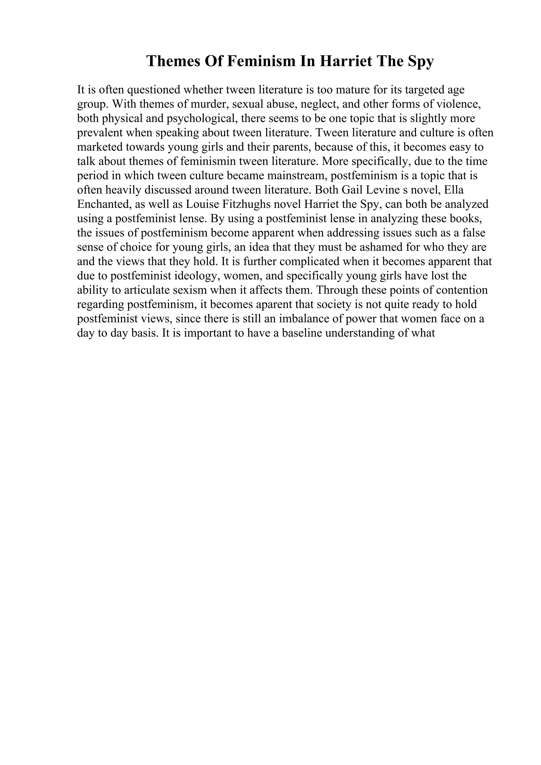 Themes Of Feminism In Harriet The Spy
It is often questioned whether tween literature is too mature for its targeted age
group. With themes of murder, sexual abuse, neglect, and other forms of violence,
both physical and psychological, there seems to be one topic that is slightly more
prevalent when speaking about tween literature. Tween literature and culture is often
marketed towards young girls and their parents, because of this, it becomes easy to
talk about themes of feminismin tween literature. More specifically, due to the time
period in which tween culture became mainstream, postfeminism is a topic that is
often heavily discussed around tween literature. Both Gail Levine s novel, Ella
Enchanted, as well as Louise Fitzhughs novel Harriet the Spy, can both be analyzed
using a postfeminist lense. By using a postfeminist lense in analyzing these books,
the issues of postfeminism become apparent when addressing issues such as a false
sense of choice for young girls, an idea that they must be ashamed for who they are
and the views that they hold. It is further complicated when it becomes apparent that
due to postfeminist ideology, women, and specifically young girls have lost the
ability to articulate sexism when it affects them. Through these points of contention
regarding postfeminism, it becomes aparent that society is not quite ready to hold
postfeminist views, since there is still an imbalance of power that women face on a
day to day basis. It is important to have a baseline understanding of what
 