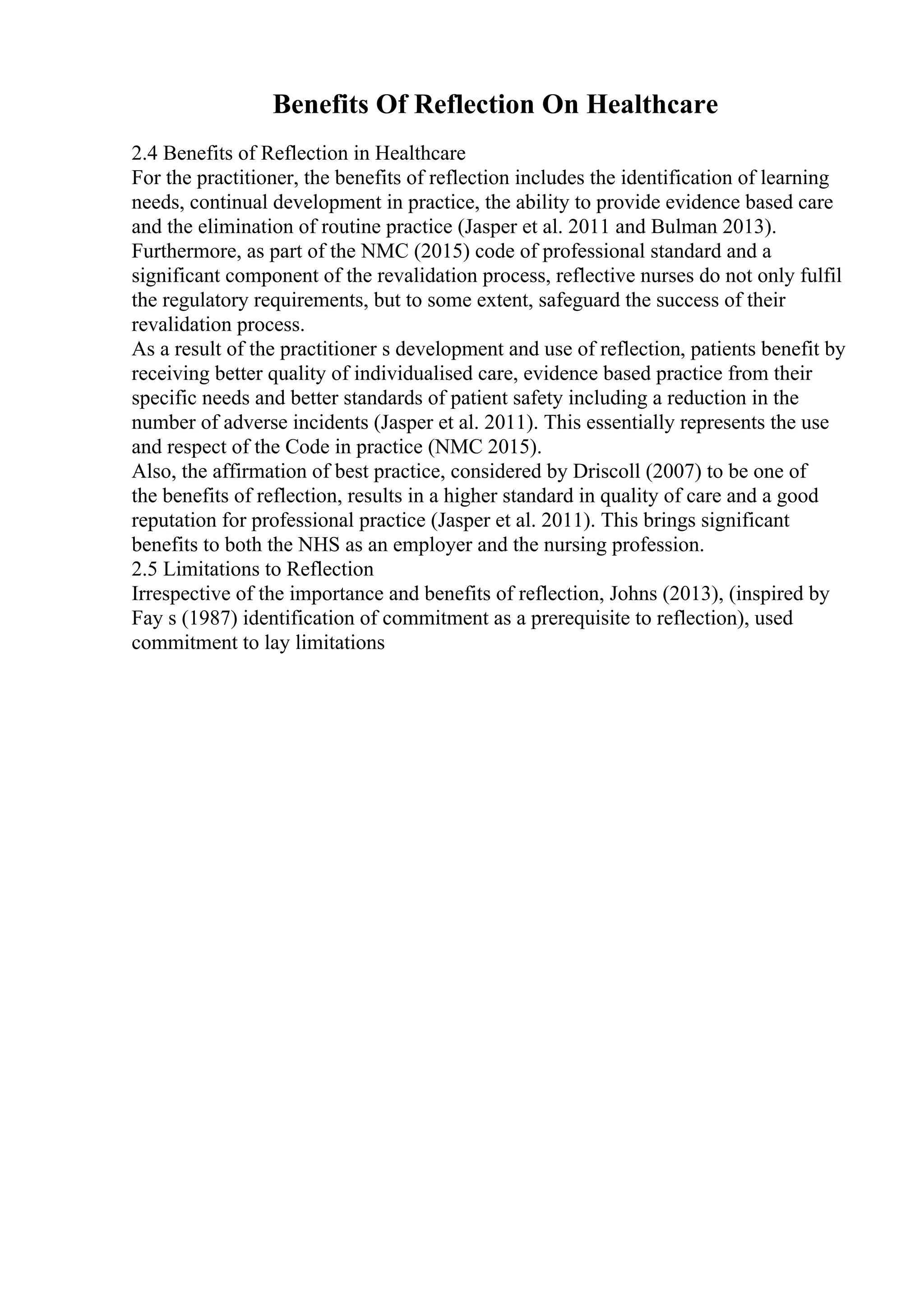 Benefits Of Reflection On Healthcare
2.4 Benefits of Reflection in Healthcare
For the practitioner, the benefits of reflection includes the identification of learning
needs, continual development in practice, the ability to provide evidence based care
and the elimination of routine practice (Jasper et al. 2011 and Bulman 2013).
Furthermore, as part of the NMC (2015) code of professional standard and a
significant component of the revalidation process, reflective nurses do not only fulfil
the regulatory requirements, but to some extent, safeguard the success of their
revalidation process.
As a result of the practitioner s development and use of reflection, patients benefit by
receiving better quality of individualised care, evidence based practice from their
specific needs and better standards of patient safety including a reduction in the
number of adverse incidents (Jasper et al. 2011). This essentially represents the use
and respect of the Code in practice (NMC 2015).
Also, the affirmation of best practice, considered by Driscoll (2007) to be one of
the benefits of reflection, results in a higher standard in quality of care and a good
reputation for professional practice (Jasper et al. 2011). This brings significant
benefits to both the NHS as an employer and the nursing profession.
2.5 Limitations to Reflection
Irrespective of the importance and benefits of reflection, Johns (2013), (inspired by
Fay s (1987) identification of commitment as a prerequisite to reflection), used
commitment to lay limitations
 