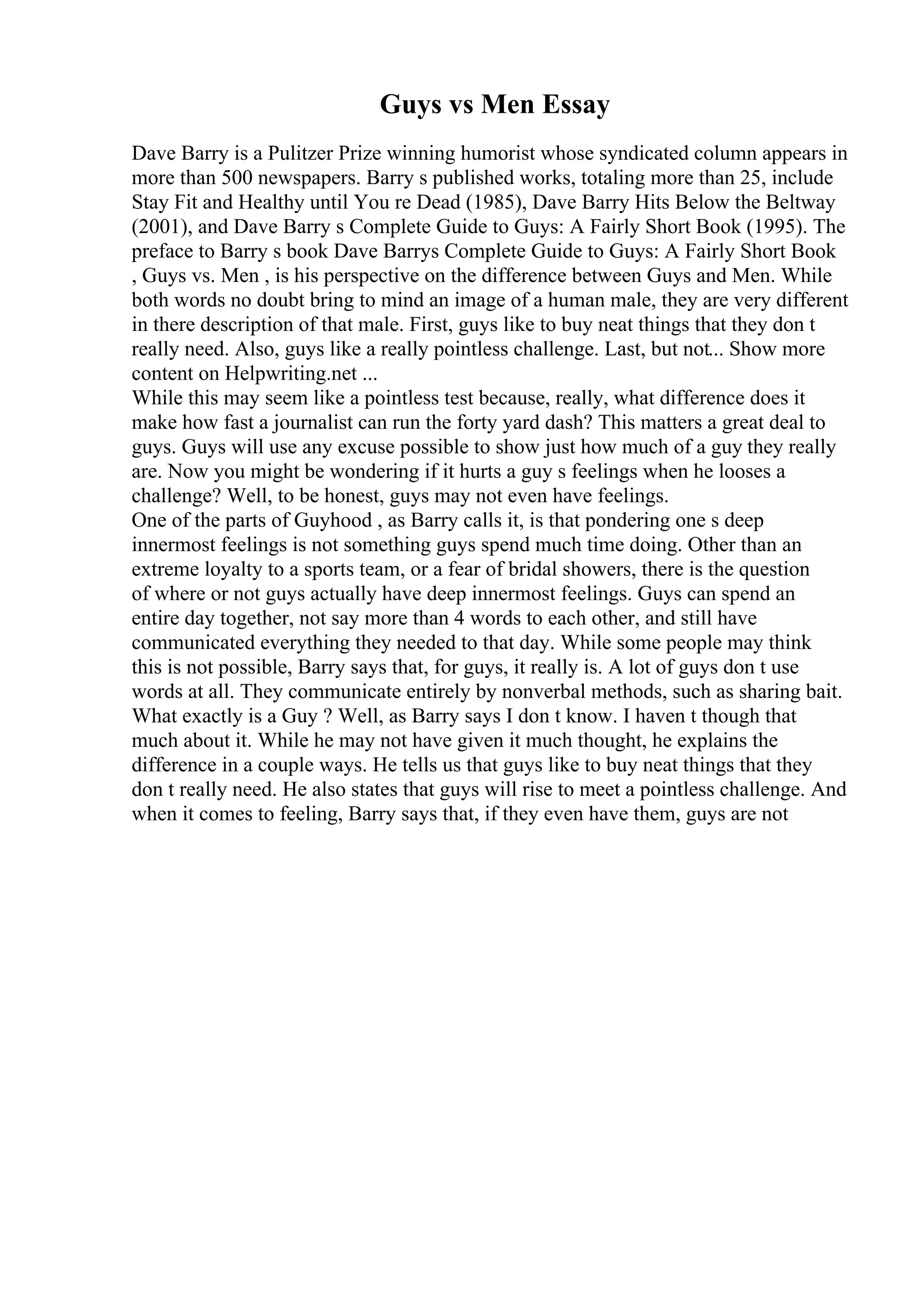 Guys vs Men Essay
Dave Barry is a Pulitzer Prize winning humorist whose syndicated column appears in
more than 500 newspapers. Barry s published works, totaling more than 25, include
Stay Fit and Healthy until You re Dead (1985), Dave Barry Hits Below the Beltway
(2001), and Dave Barry s Complete Guide to Guys: A Fairly Short Book (1995). The
preface to Barry s book Dave Barrys Complete Guide to Guys: A Fairly Short Book
, Guys vs. Men , is his perspective on the difference between Guys and Men. While
both words no doubt bring to mind an image of a human male, they are very different
in there description of that male. First, guys like to buy neat things that they don t
really need. Also, guys like a really pointless challenge. Last, but not... Show more
content on Helpwriting.net ...
While this may seem like a pointless test because, really, what difference does it
make how fast a journalist can run the forty yard dash? This matters a great deal to
guys. Guys will use any excuse possible to show just how much of a guy they really
are. Now you might be wondering if it hurts a guy s feelings when he looses a
challenge? Well, to be honest, guys may not even have feelings.
One of the parts of Guyhood , as Barry calls it, is that pondering one s deep
innermost feelings is not something guys spend much time doing. Other than an
extreme loyalty to a sports team, or a fear of bridal showers, there is the question
of where or not guys actually have deep innermost feelings. Guys can spend an
entire day together, not say more than 4 words to each other, and still have
communicated everything they needed to that day. While some people may think
this is not possible, Barry says that, for guys, it really is. A lot of guys don t use
words at all. They communicate entirely by nonverbal methods, such as sharing bait.
What exactly is a Guy ? Well, as Barry says I don t know. I haven t though that
much about it. While he may not have given it much thought, he explains the
difference in a couple ways. He tells us that guys like to buy neat things that they
don t really need. He also states that guys will rise to meet a pointless challenge. And
when it comes to feeling, Barry says that, if they even have them, guys are not
 