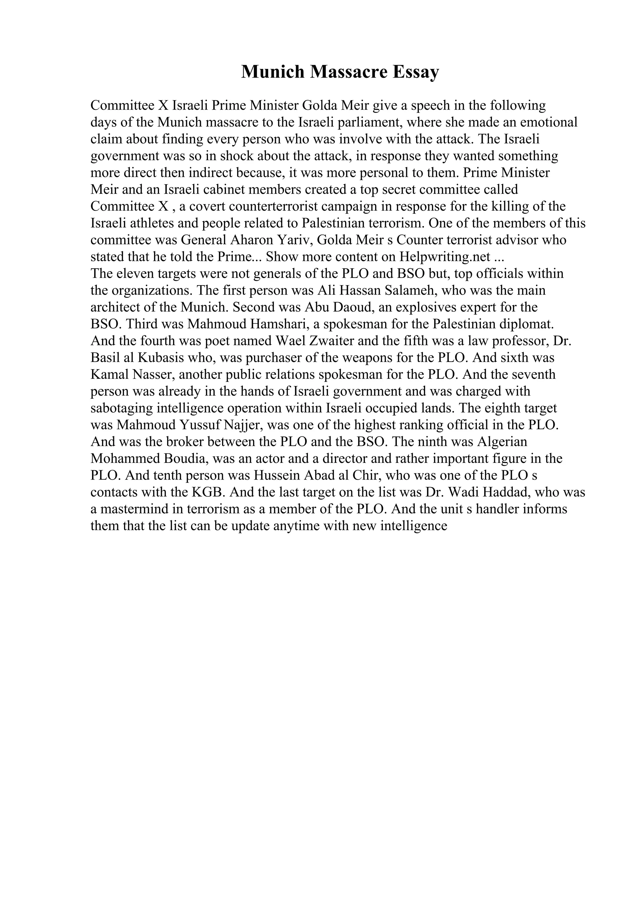 Munich Massacre Essay
Committee X Israeli Prime Minister Golda Meir give a speech in the following
days of the Munich massacre to the Israeli parliament, where she made an emotional
claim about finding every person who was involve with the attack. The Israeli
government was so in shock about the attack, in response they wanted something
more direct then indirect because, it was more personal to them. Prime Minister
Meir and an Israeli cabinet members created a top secret committee called
Committee X , a covert counterterrorist campaign in response for the killing of the
Israeli athletes and people related to Palestinian terrorism. One of the members of this
committee was General Aharon Yariv, Golda Meir s Counter terrorist advisor who
stated that he told the Prime... Show more content on Helpwriting.net ...
The eleven targets were not generals of the PLO and BSO but, top officials within
the organizations. The first person was Ali Hassan Salameh, who was the main
architect of the Munich. Second was Abu Daoud, an explosives expert for the
BSO. Third was Mahmoud Hamshari, a spokesman for the Palestinian diplomat.
And the fourth was poet named Wael Zwaiter and the fifth was a law professor, Dr.
Basil al Kubasis who, was purchaser of the weapons for the PLO. And sixth was
Kamal Nasser, another public relations spokesman for the PLO. And the seventh
person was already in the hands of Israeli government and was charged with
sabotaging intelligence operation within Israeli occupied lands. The eighth target
was Mahmoud Yussuf Najjer, was one of the highest ranking official in the PLO.
And was the broker between the PLO and the BSO. The ninth was Algerian
Mohammed Boudia, was an actor and a director and rather important figure in the
PLO. And tenth person was Hussein Abad al Chir, who was one of the PLO s
contacts with the KGB. And the last target on the list was Dr. Wadi Haddad, who was
a mastermind in terrorism as a member of the PLO. And the unit s handler informs
them that the list can be update anytime with new intelligence
 