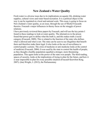 New Zealand s Water Quality
Fresh water is a diverse issue due to its implications on aquatic life, drinking water
supplies, cultural views and water based recreation. It is a political object in the
way it can be regulated at a local and national scale. This essay is going to focus on
New Zealand s water quality, as an issue, through the use of Michel Foucaults
theories. Foucault s major influences in theory focus on the struggle of power
relations.
I have previously reviewed three papers by Foucault, and will use the key points I
found in these readings to look at water quality. The alternatives to the prison
found that power gets to define what the truth is, and this makes truth a social
category (Foucault, 2009). This is related to the function of the state who defines
what is allowed and what is not. The state can be seen to use illegalities that benefit
them and therefore make them legal. It also looks at the use of surveillance to
control people s actions. The crisis of medicine or anti medicine looks at the control
of medicine (Foucault, 2004). It was used by the state to control the health of people,
as they thought a healthy population equalled a stronger, more threatening
population. This again looks at the power of the state over people. The third reading,
spaces of security, looks at the implications of trying to plan for the future, and how it
is near impossible to plan for every possible situation (Foucault Knowlton King,
2007). (Jan) Wright, J. (2012), the Parliamentary
 