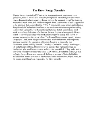 The Kmer Rouge Genocide
History always repeats itself. From world wars to economic slumps and even
genocides, there is always evil and corruption present where the goal is to obtain
power. In order to claim power, evil must oppress the innocent, even if the innocent
attempts to break loose, evil continues to push down. An example of evil s oppression
is the genocide that occurred in the 1970 s. A communist group known as the Khmer
Rougeinvaded Cambodiato transform its society into a communist agrarian society
(Cambodian Genocide). The Khmer Rouge believed that all Cambodians must
work as one huge federation of collective farmers. Anyone who opposed this was
killed. If anyone questioned what the Khmer Rouge was doing, didn t work or
showed any emotion, they were killed. The Khmer Rouge wanted equality among
the people. The Khmer Rouge also questioned its own members, and frequently
executed members for suspicions of treason. Survival in Cambodia was
determined by one s ability to work. Therefore, Cambodia s elderly, handicapped,
ill, and children suffered. If someone wore glasses, they were considered an
intellectual who would cause trouble and therefore was killed. If they had a watch,
they were considered wealthy and killed (McCormick). Before that in 1934, a rival
to Stalin, Sergey Kirov, was murdered. Stalin was accused of being behind the
assassination, and he used this as an excuse to arrest thousands of people. Who, in
his words, could have been responsible for Kirov s murder
 