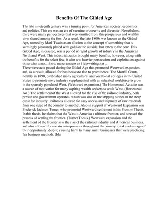 Benefits Of The Gilded Age
The late nineteenth century was a turning point for American society, economics
and politics. This era was an era of seeming prosperity and diversity. Nonetheless,
there were many perspectives that were omitted from this prosperous and wealthy
view shared among the few. As a result, the late 1800s was known as the Gilded
Age, named by Mark Twain as an allusion to the concept of something that is
seemingly pleasantly plated with gold on the outside, but rotten to the core. This
Gilded Age, in essence, was a period of rapid growth of industry in the American
North and West. This industrialization brought many benefits, however, along with
the benefits for the select few, it also saw heavier persecution and exploitation against
those who were... Show more content on Helpwriting.net ...
There were acts passed during the Gilded Age that promoted Westward expansion,
and, as a result, allowed for businesses to rise to prominence. The Morrill Grants,
notably in 1890, established many agricultural and vocational colleges in the United
States to promote more industry supplemented with an educated workforce to grow
in the sparsely populated West. (Westward expansion.) The Homestead Act also was
a source of motivation for many aspiring wealth seekers to settle West. (Homestead
Act.) The settlement of the West allowed for the rise of the railroad industry, both
private and government operated, which was one of the stepping stones in the steep
quest for industry. Railroads allowed for easy access and shipment of raw materials
from one edge of the country to another. Also in support of Westward Expansion was
Frederick Jackson Turner, who promoted Westward settlement in his Frontier Thesis.
In this thesis, he claims that the West is America s ultimate frontier, and stressed the
process of settling the frontier. (Turner Thesis.) Westward expansion and the
settlement of the frontier saw the rise of the railroad industry and American business,
and also allowed for certain entrepreneurs throughout the country to take advantage of
their opportunity, despite causing harm to many small businesses that were practicing
fair business methods. (Ida
 