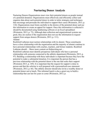 Nurturing Donor Analysis
Nurturing Donors Organizations must view their potential donors as people instead
of a potential donation. Organizations must effectively and efficiently collect and
organize data about each potential donor in order to tailor strategies and techniques
that encourage and persuade the individual to support their cause (Weinstein, 2013, p.
110). Organizations must listen carefully to the desires of the potential donor and use
this information to create an appeal for support. Once this information is collected it
should be documented using fundraising software or an Excel spreadsheet
(Weinstein, 2013, p. 73). Although data collection and organizational systems are
great, they are useless if the organization does not use the information to request
support from unique donors (Weinstein, 2013, p. 111).
Alumni
Rockford Lutheran must nurture relationships with its alumni. These constituents
have a close relationship with the organization and the majority of alumni continue to
have personal relationships with coaches, teachers, and former students. Rockford
Lutheran should ... Show more content on Helpwriting.net ...
Rockford Lutheran must identify prosperous individuals who have a personal
relationship with someone connected to the athletic department (Weinstein, 2013, p.
97). Building a relationship with these individuals is important because they have the
potential to make a substantial donation. It is important the person that has a
previous relationship with the potential donor is the one that seeks their support
(Weinstein 2013, p. 105). It is important that the request for support is done in
person and that the solicitor is well prepared with a personalized case statement
(Weinstein, 2013, p. 66). The athletic director should also invite a wealthy donor or
potential donor out to lunch. This informal lunch is also a great way to build a
relationship that can last for years to come (Weinstein, 2013, p.
 