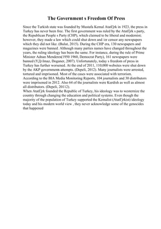 The Government s Freedom Of Press
Since the Turkish state was founded by Mustafa Kemal AtatГјrk in 1923, the press in
Turkey has never been free. The first government was ruled by the AtatГјrk s party,
the Republican People s Party (CHP), which claimed to be liberal and modernist;
however, they made a law which could shut down and /or censor any newspapers
which they did not like. (Bulut, 2015). During the CHP era, 130 newspapers and
magazines were banned. Although many parties names have changed throughout the
years, the ruling ideology has been the same. For instance, during the rule of Prime
Minister Adnan Menderes(1950 1960, Democrat Party), 161 newspapers were
banned (YД±lmaz, Doganer, 2007). Unfortunately, today s freedom of press in
Turkey has further worsened. At the end of 2011, 110,000 websites were shut down
by the AKP governments attempts. (Depeli, 2012). Many journalists were arrested,
tortured and imprisoned. Most of the cases were associated with terrorism.
According to the BIA Media Monitoring Reports, 104 journalists and 30 distributors
were imprisoned in 2012. Also 64 of the journalists were Kurdish as well as almost
all distributors. (Depeli, 20112).
When AtatГјrk founded the Republic of Turkey, his ideology was to westernize the
country through changing the education and political systems. Even though the
majority of the population of Turkey supported the Kemalist (AtatГјrkist) ideology
today and his modern world view , they never acknowledge some of the genocides
that happened
 