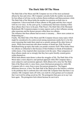 The Dark Side Of The Moon
The Dark Side of the Moon and OK Computer are two of the most acclaimed
albums by fans and critics. OK Computer currently holds the number one position
for best album of all time on the websites Besteveralbums and Rateyourmusic while
The Dark Side of the Moon holds the number two position on both sites in
comparison. I discovered both of these albums in 8th grade and they have stayed
with me ever since. As the years go by, I continuously find more meaning within
these albums then I have in the past. Pink Floyd s The Dark Side of the Moonand
Radioheads OK Computercompare in many aspects such as their influence among
other musicians and the themes present within these two albums.
The influence that these albums had on music is uncanny. ... Show more content on
Helpwriting.net ...
Finally, The Dark Side of the Moon and OK Computer discuss many topics which
might be considered to be controversial among mainstream media but it is for this
exact reasoning that made them stand out so greatly among all the other forms of
music. While most musicians talk about romance or break ups, Pink Floyd and
Radiohead bring up topics that make you ponder existence itself. What makes these
two albums so influential is that because of their boldness to break all boundaries
within music, it has inspired other musicians to do the same. These uniqueness of
these albums stands out so strongly that they have quite literally created genres
within themselves.
While both albums main theme is about the struggles of life, The Dark Side of the
Moon takes a more objective and spiritual approach while OK Computer takes a
more subjective and societarian approach. Both albums tell a story but The Dark
Side of the Moon tells it s story from a more third person perspective while OK
Computer tells it s story from a more first person perspective. The biggest
difference however, is how The Dark Side of the Moon gives the listener a solution
to the problems that it confronts him with while OK Computer hints that there is no
solution. OK Computer starts off with a car crash In a fast german car/I m amazed
that I survived/An airbag saved my life. The protagonist then goes on to say I am
born again . The protagonist feels reborn because he survived a
 