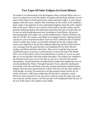 Two Types Of Solar Eclipses In Greek History
An eclipse is an astronomical event that happens when a celestial object such as a
moon or a planet moves into the shadow of another celestial body and there are two
types of the eclipse on Earth named solar eclipse and lunar eclipse. A solar eclipse
happens when the moon s shadow falls somewhere on the surface of the earthand a
lunar eclipse is the opposite of solar eclipsewhich happens when the earth s shadow
falls on the moon. There are two sections of the shadow, the dark umbra, and the
partially shaded penumbra, their placement determines the type of eclipse that can
be seen on earth though placement sun.According to Greek history, the person
who predicted the first eclipse was a Greek mathematician, Thales of Miletus. On
May 28, 585 BC, the Lydians, and Medes were engaged in fierce fighting and this
was the six year of war between them. Each was from a different side of Anatolia
which is modern day Turkey. As the battle stretched on into the evening, both
armies were surprised to see the Sun suddenly darkening and they believed that it
was a message from the gods that they were displeased by the strife. But the
Lydians and Medes laid down their arms. They swore to end the long war and
solidified the peace by giving a Lydian princess to marry the king of the Medes.
This is one of the earliest events in recorded history to which we can set an exact
date as we can calculate when that eclipse took place. The eclipses are valuable to
the historian as they give us an event that we can use to correctly date ancient
chronologies. Ancient historians recorded that his eclipse that stopped the war was
actually predicted by Thales. Through thousands of year, patiently watching the
movements of the Sun and Moon in the sky, ancient astronomers realized eclipses
happen when the moon passed directly in front of the Sun. For the solar eclipse to
work though, of course, the moon has to be big enough to block out the sun. In
reality, the moon is 400 times smaller than the Sun but in a fantastic cosmic.
However, from our point of view, the moon is almost exactly the same size as the
sun in the sky and this means it will line up and it will completely block the disc of
the sun. If the moon is the smaller or any further
 