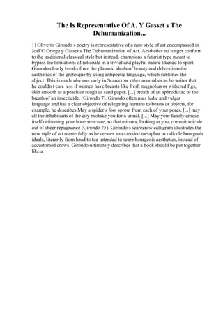 The Is Representative Of A. Y Gasset s The
Dehumanization...
1) Oliverio Girondo s poetry is representative of a new style of art encompassed in
JosГ© Ortega y Gasset s The Dehumanization of Art. Aesthetics no longer conform
to the traditional classical style but instead, champions a futurist type meant to
bypass the limitations of rationale in a trivial and playful nature likened to sport.
Girondo clearly breaks from the platonic ideals of beauty and delves into the
aesthetics of the grotesque by using antipoetic language, which sublimes the
abject. This is made obvious early in Scarecrow other anomalies as he writes that
he couldn t care less if women have breasts like fresh magnolias or withered figs,
skin smooth as a peach or rough as sand paper. [...] breath of an aphrodisiac or the
breath of an insecticide. (Girondo 7). Girondo often uses ludic and vulgar
language and has a clear objective of relegating humans to beasts or objects, for
example, he describes May a spider s foot sprout from each of your pores, [...] may
all the inhabitants of the city mistake you for a urinal. [...] May your family amuse
itself deforming your bone structure, so that mirrors, looking at you, commit suicide
out of sheer repugnance (Girondo 75). Girondo s scarecrow calligram illustrates the
new style of art masterfully as he creates an extended metaphor to ridicule bourgeois
ideals, literarily from head to toe intended to scare bourgeois aesthetics, instead of
accustomed crows. Girondo ultimately describes that a book should be put together
like a
 