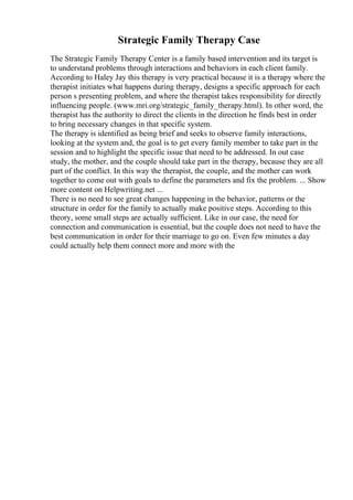 Strategic Family Therapy Case
The Strategic Family Therapy Center is a family based intervention and its target is
to understand problems through interactions and behaviors in each client family.
According to Haley Jay this therapy is very practical because it is a therapy where the
therapist initiates what happens during therapy, designs a specific approach for each
person s presenting problem, and where the therapist takes responsibility for directly
influencing people. (www.mri.org/strategic_family_therapy.html). In other word, the
therapist has the authority to direct the clients in the direction he finds best in order
to bring necessary changes in that specific system.
The therapy is identified as being brief and seeks to observe family interactions,
looking at the system and, the goal is to get every family member to take part in the
session and to highlight the specific issue that need to be addressed. In out case
study, the mother, and the couple should take part in the therapy, because they are all
part of the conflict. In this way the therapist, the couple, and the mother can work
together to come out with goals to define the parameters and fix the problem. ... Show
more content on Helpwriting.net ...
There is no need to see great changes happening in the behavior, patterns or the
structure in order for the family to actually make positive steps. According to this
theory, some small steps are actually sufficient. Like in our case, the need for
connection and communication is essential, but the couple does not need to have the
best communication in order for their marriage to go on. Even few minutes a day
could actually help them connect more and more with the
 