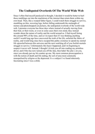 The Undisputed Overlords Of The World Wide Web
Since I often find myself paralysed in thought, I decided it would be better to hurl
these ramblings out into the maelstrom of the internet than retain them within my
own head. Then, like a warped father figure, I could watch them struggle to survive,
stumbling on thin, wavering legs, before falling underneath the onslaught of
memes and photoshopped cat pictures, the undisputed overlords of the world wide
web. I presume everyone has those days where instead of actually moving from
their bed, or their room, or even in some cases their own mind, they instead
wonder about the nature of reality and the world around us. I find myself doing
this around 90% of the time, and so I d expect that if I was thinking anything
useful I would long ago have uncovered the truth of the life, unfurled the fabric of
reality, and would long since have escaped this paltry existence to spend my eternal
life sprawled between this universe and the next watching all of you foolish mortals
struggle to survive. Unfortunately this hasn t happened, and I m beginning to
suspect it never will. Instead, I thought I d trick you all into reading my pointless
drivel, and if this has now turned you off the idea, then haha! the joke s on you,
since you already put my hit counter up one. My most common preoccupation is
with the notion of death and life ending, the sort of area most commonly
monopolised by religion or the depressed. It s a subject I ve found inherently
fascinating since I was a child,
 