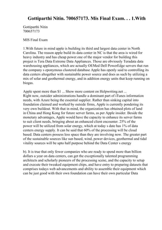 Gottiparthi Nitin. 700657173. Mis Final Exam. . . 1.With
Gottiparthi Nitin
700657173
MIS Final Exam
1.With future in mind apple is building its third and largest data center in North
Carolina. The reason apple build its data center in NC is that the area is wired for
heavy industry and has cheap power.one of the major vendor for building this
project is Tera Data Extreme Data Appliances. Those are obviously Teradata data
warehousing appliances, which are actually OEMed Dell PowerEdge servers that run
the company s eponymous clustered database Apple has openly said to controlling its
data centers altogether with sustainable power source and does as such by utilizing a
mix of solar and geothermal energy, and in addition energy units that keep running on
biogas.
Apple spent more than $1 ... Show more content on Helpwriting.net ...
Right now, outsider administrations handle a dominant part of iTunes information
needs, with Azure being the essential supplier. Rather than sinking capital into
foundation claimed and worked by outside firms, Apple is currently pondering its
very own buildout. With that in mind, the organization has obtained plots of land
in China and Hong Kong for future server farms, as per Apple insider. Beside the
monetary advantages, Apple would have the capacity to enhance its server farms
to suit client needs, bringing about an enhanced client encounter. 25% of the
power will be utilized from solar energy, which at today s date has 1% of data
centers energy supply. It can be said that 60% of the processing will be cloud
based. Data centers possess less space than they are involving now. The greater part
of the sustainable sources like sun based, wind, power devices, geothermal and tidal
vitality sources will be upto half purpose behind the Data Center s energy
b). It is true that only fewer companies who are ready to spend more than billion
dollars a year on data centers, can get the exceptionally talented programming
architects and scholarly pioneers of the processing scene, and the capacity to setup
and execute their tweaked equipment chips, and have entry to preparing datasets that
comprises todays web advancements and ability to assemble their equipment which
can be just good with their own foundation can have their own particular Data
 
