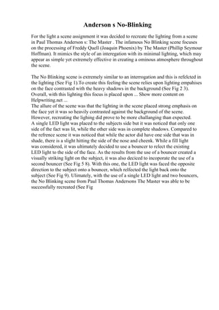 Anderson s No-Blinking
For the light a scene assignment it was decided to recreate the lighting from a scene
in Paul Thomas Anderson s: The Master . The infamous No Blinking scene focuses
on the processing of Freddy Quell (Joaquin Phoenix) by The Master (Phillip Seymour
Hoffman). It mimics the style of an interegation with its minimal lighting, which may
appear as simple yet extremely effective in creating a ominous atmosphere throughout
the scene.
The No Blinking scene is extremely similar to an interrogation and this is refelcted in
the lighting (See Fig 1).To create this feeling the scene relies upon lighting empahises
on the face contrasted with the heavy shadows in the background (See Fig 2 3).
Overall, with this lighting this focus is placed upon ... Show more content on
Helpwriting.net ...
The allure of the scene was that the lighting in the scene placed strong emphasis on
the face yet it was so heavily contrasted against the background of the scene.
However, recreating the lighing did prove to be more challanging than expected.
A single LED light was placed to the subjects side but it was noticed that only one
side of the fact was lit, while the other side was in complete shadows. Compared to
the refrence scene it was noticed that while the actor did have one side that was in
shade, there is a slight hitting the side of the nose and cheenk. While a fill light
was considered, it was ultimately decided to use a bouncer to relect the existing
LED light to the side of the face. As the results from the use of a bouncer created a
visually striking light on the subject, it was also deciced to incoporate the use of a
second bouncer (See Fig 5 8). With this one, the LED light was faced the opposite
direction to the subject onto a bouncer, which relfected the light back onto the
subject (See Fig 9). Ulimately, with the use of a single LED light and two bouncers,
the No Blinking scene from Paul Thomas Andersons The Master was able to be
successfully recreated (See Fig
 