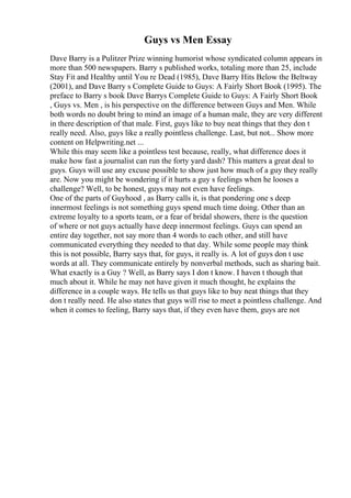 Guys vs Men Essay
Dave Barry is a Pulitzer Prize winning humorist whose syndicated column appears in
more than 500 newspapers. Barry s published works, totaling more than 25, include
Stay Fit and Healthy until You re Dead (1985), Dave Barry Hits Below the Beltway
(2001), and Dave Barry s Complete Guide to Guys: A Fairly Short Book (1995). The
preface to Barry s book Dave Barrys Complete Guide to Guys: A Fairly Short Book
, Guys vs. Men , is his perspective on the difference between Guys and Men. While
both words no doubt bring to mind an image of a human male, they are very different
in there description of that male. First, guys like to buy neat things that they don t
really need. Also, guys like a really pointless challenge. Last, but not... Show more
content on Helpwriting.net ...
While this may seem like a pointless test because, really, what difference does it
make how fast a journalist can run the forty yard dash? This matters a great deal to
guys. Guys will use any excuse possible to show just how much of a guy they really
are. Now you might be wondering if it hurts a guy s feelings when he looses a
challenge? Well, to be honest, guys may not even have feelings.
One of the parts of Guyhood , as Barry calls it, is that pondering one s deep
innermost feelings is not something guys spend much time doing. Other than an
extreme loyalty to a sports team, or a fear of bridal showers, there is the question
of where or not guys actually have deep innermost feelings. Guys can spend an
entire day together, not say more than 4 words to each other, and still have
communicated everything they needed to that day. While some people may think
this is not possible, Barry says that, for guys, it really is. A lot of guys don t use
words at all. They communicate entirely by nonverbal methods, such as sharing bait.
What exactly is a Guy ? Well, as Barry says I don t know. I haven t though that
much about it. While he may not have given it much thought, he explains the
difference in a couple ways. He tells us that guys like to buy neat things that they
don t really need. He also states that guys will rise to meet a pointless challenge. And
when it comes to feeling, Barry says that, if they even have them, guys are not
 
