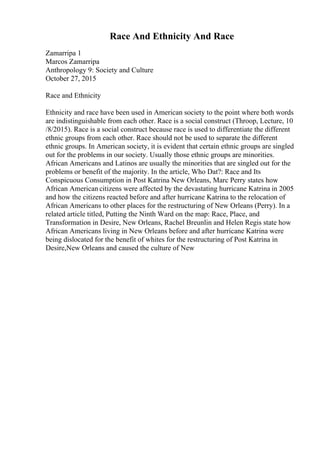 Race And Ethnicity And Race
Zamarripa 1
Marcos Zamarripa
Anthropology 9: Society and Culture
October 27, 2015
Race and Ethnicity
Ethnicity and race have been used in American society to the point where both words
are indistinguishable from each other. Race is a social construct (Throop, Lecture, 10
/8/2015). Race is a social construct because race is used to differentiate the different
ethnic groups from each other. Race should not be used to separate the different
ethnic groups. In American society, it is evident that certain ethnic groups are singled
out for the problems in our society. Usually those ethnic groups are minorities.
African Americans and Latinos are usually the minorities that are singled out for the
problems or benefit of the majority. In the article, Who Dat?: Race and Its
Conspicuous Consumption in Post Katrina New Orleans, Marc Perry states how
African American citizens were affected by the devastating hurricane Katrina in 2005
and how the citizens reacted before and after hurricane Katrina to the relocation of
African Americans to other places for the restructuring of New Orleans (Perry). In a
related article titled, Putting the Ninth Ward on the map: Race, Place, and
Transformation in Desire, New Orleans, Rachel Breunlin and Helen Regis state how
African Americans living in New Orleans before and after hurricane Katrina were
being dislocated for the benefit of whites for the restructuring of Post Katrina in
Desire,New Orleans and caused the culture of New
 