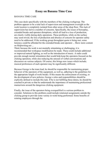 Essay on Banana Time Case
BANANA TIME CASE
This case deals specifically with the members of the clicking workgroup. The
problem appears to be a total lack of supervision and management oversight as the
work location is completely isolated from other areas of the shop floor. This lack of
supervision has led to a number of concerns. Specifically, the issues of horseplay,
extended breaks and operator disruptions, which all lead to a loss of production,
are clearly visible during daily operations. These problems, while on the surface
may seem trivial, the loss of production and absence of concern for operator safety
need to be addressed. If the working group throughput quota is being met, some
leniency could be afforded for the extended breaks and operator ... Show more content
on Helpwriting.net ...
Third, because the work is not mentally stimulating or challenging, it is
recommended that workspace modification be made. These could include additional
or improved natural lighting, as well as the introduction of music. A radio could
provide enough mental stimulation that would help keep the operators focused on the
clicking operation, while also reducing the amount of verbal conversations and
discourses on various subjects. Of course, this brings new issues which include;
musical preferences of each operator may be significantly different.
Because George is the team lead, he should be responsible for maintaining proper
behavior of the operators of the equipment, as well as, adhering to the guidelines for
the appropriate length of work breaks. If this means the enforcement of existing, or
the development of new policies, George s roles and responsibilities should be
explicitly defined to include this task. If he is not fulfilling these duties, he should be
coached in private so that he understands the importance of maintaining professional
mannerisms around the dangerous clicking equipment.
Finally, the issue of the operators being overqualified is a serious problem to
consider. Solutions to this problem could include rotational assignments outside the
clicking group to provide some variety in work being performed. Some benefits of
rotating employees through the
 