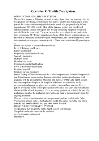 Operation Of Health Care System
OPERATION OF HEALTH CARE SYSTEM
The medical system in Cuba is a national priority, it provides care to every citizens.
It is primary care based, which means that team of doctors and nurses are in every
part of the country and are responsible for the health of a geographically defined
population of 800 1800 people. Most of the frequent visitors and people with
chronic diseases, usually they spent half the day consulting people in office and
other half for the home visit. They are expected to be available for the patients in
their community 24 7 for any urgent cases. Some of the doctors in these settings are
residents in the second of their two year FM residency, and they include those from
other countries whose governments permit ... Show more content on Helpwriting.net
...
Health care system is structured on two levels.
Level 1: Primary health care
Family doctor unit
Polyclinics (includes dental care)
Specialty institution
Mother s home
Grandparents home
Community mental health clinic
Level 2: Secondary health care
Inpatient hospital
Inpatient nursing homecare
One of the key differences between the US health system and Cuba health system is
that Cuba focuses on preventing diseases rather than treating the diseases. And
everyone will be having family physician and nurses. For the Cuba health system
there are no private hospitals, all hospitals and clinics are controlled by the
government and people are given access to the system without any cost. Every
patient are visited by the family physician at home once in a year, one with chronic
disease will be visited frequently. If it is necessary patients are referred for specialty
evaluation, but after the evaluation they will come back to the community team for
ongoing treatment.
This prevention orientation structure has produced positive result for the Cuba.
Vaccination rates in Cuba is the highest in world. The infant mortality rate fallen
from 80 per 1000 live births to 5 per 1000, lower than US.
PRINCIPLE OF THE HEALTH SYSTEM
The principle that govern the public health system in Cuba are:
The public and social nature of the medicine
Access to services at no cost
Preventive
 