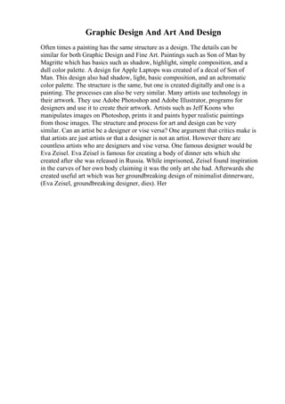 Graphic Design And Art And Design
Often times a painting has the same structure as a design. The details can be
similar for both Graphic Design and Fine Art. Paintings such as Son of Man by
Magritte which has basics such as shadow, highlight, simple composition, and a
dull color palette. A design for Apple Laptops was created of a decal of Son of
Man. This design also had shadow, light, basic composition, and an achromatic
color palette. The structure is the same, but one is created digitally and one is a
painting. The processes can also be very similar. Many artists use technology in
their artwork. They use Adobe Photoshop and Adobe Illustrator, programs for
designers and use it to create their artwork. Artists such as Jeff Koons who
manipulates images on Photoshop, prints it and paints hyper realistic paintings
from those images. The structure and process for art and design can be very
similar. Can an artist be a designer or vise versa? One argument that critics make is
that artists are just artists or that a designer is not an artist. However there are
countless artists who are designers and vise versa. One famous designer would be
Eva Zeisel. Eva Zeisel is famous for creating a body of dinner sets which she
created after she was released in Russia. While imprisoned, Zeisel found inspiration
in the curves of her own body claiming it was the only art she had. Afterwards she
created useful art which was her groundbreaking design of minimalist dinnerware,
(Eva Zeisel, groundbreaking designer, dies). Her
 