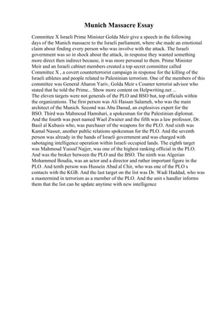 Munich Massacre Essay
Committee X Israeli Prime Minister Golda Meir give a speech in the following
days of the Munich massacre to the Israeli parliament, where she made an emotional
claim about finding every person who was involve with the attack. The Israeli
government was so in shock about the attack, in response they wanted something
more direct then indirect because, it was more personal to them. Prime Minister
Meir and an Israeli cabinet members created a top secret committee called
Committee X , a covert counterterrorist campaign in response for the killing of the
Israeli athletes and people related to Palestinian terrorism. One of the members of this
committee was General Aharon Yariv, Golda Meir s Counter terrorist advisor who
stated that he told the Prime... Show more content on Helpwriting.net ...
The eleven targets were not generals of the PLO and BSO but, top officials within
the organizations. The first person was Ali Hassan Salameh, who was the main
architect of the Munich. Second was Abu Daoud, an explosives expert for the
BSO. Third was Mahmoud Hamshari, a spokesman for the Palestinian diplomat.
And the fourth was poet named Wael Zwaiter and the fifth was a law professor, Dr.
Basil al Kubasis who, was purchaser of the weapons for the PLO. And sixth was
Kamal Nasser, another public relations spokesman for the PLO. And the seventh
person was already in the hands of Israeli government and was charged with
sabotaging intelligence operation within Israeli occupied lands. The eighth target
was Mahmoud Yussuf Najjer, was one of the highest ranking official in the PLO.
And was the broker between the PLO and the BSO. The ninth was Algerian
Mohammed Boudia, was an actor and a director and rather important figure in the
PLO. And tenth person was Hussein Abad al Chir, who was one of the PLO s
contacts with the KGB. And the last target on the list was Dr. Wadi Haddad, who was
a mastermind in terrorism as a member of the PLO. And the unit s handler informs
them that the list can be update anytime with new intelligence
 