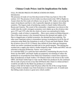 Chinua Crude Prices And Its Implications On India
FALL IN CRUDE PRICES ITS IMPLICATIONS ON INDIA
Introduction:
The presence of crude oil was first discovered in China way back in 3rd or 4th
century A.D. The presence of oil in India was discovered in late 1889 at Digboi in
Assam where the first crude oil refinery was set up in 1901. India is not among the
major oil producers and that is why it generally depends on imports from other
countries. The largest crude oil producing country is Saudi Arabia followed by
Russia and America. The extent of the commodity s importance was shown to the
world when the world s strongest economies were shaken up as the oil prices shot
up in 1973 and 1979, after this the whole oil sector was nationalized in India.
Currently, crude oil alone is responsible ... Show more content on Helpwriting.net ...
One of the main reasons is the mismatch between the demand and supply of oil.
Due to sluggish pace of global economies, the demand has been reducing. The
other more important reason is tremendous increase in production levels by the oil
extraction using Shale Gas formations in wells of Texas and North Dakota. When
the oil prices were at $110 115/barrel, they drilled oil from shale gas formations
which was earlier considered unviable due to low profit margins. This drilling has
resulted into a supply glut which is further helped by Saudi Arabia and OPEC who are
reluctant to decrease production. Source: www.wtrg.com
It is said that OPEC as a cartel has been unfruitful is maintaining the price levels.
Some say that OPEC and Saudi Arabia are purposely not relenting to reduce the
production as oil production from Shale Gas formations is much more expensive
than oil production at Saudi Arabia (~$5 6/barrel) which is the lowest in the world.
OPEC and Saudi Arabia hope to wipe out the Shale Gas producers by the continued
fall of crude oil price levels to less than $50/barrel after which it is believed that it
would be unviable for the Shale Gas producers to continue.
Impact of the fall for India Crude Oil prices affect the life of the average human
being in India in multiple ways from food prices to transport costs. It would seem
that falling crude oil prices is great news which couldn t
 