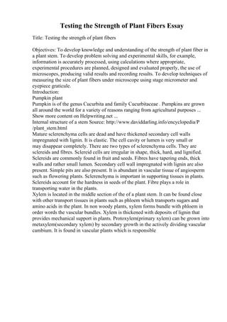 Testing the Strength of Plant Fibers Essay
Title: Testing the strength of plant fibers
Objectives: To develop knowledge and understanding of the strength of plant fiber in
a plant stem. To develop problem solving and experimental skills, for example,
information is accurately processed, using calculations where appropriate,
experimental procedures are planned, designed and evaluated properly, the use of
microscopes, producing valid results and recording results. To develop techniques of
measuring the size of plant fibers under microscope using stage micrometer and
eyepiece graticule.
Introduction:
Pumpkin plant
Pumpkin is of the genus Cucurbita and family Cucurbitaceae . Pumpkins are grown
all around the world for a variety of reasons ranging from agricultural purposes ...
Show more content on Helpwriting.net ...
Internal structure of a stem Source: http://www.daviddarling.info/encyclopedia/P
/plant_stem.html
Mature sclerenchyma cells are dead and have thickened secondary cell walls
impregnated with lignin. It is elastic. The cell cavity or lumen is very small or
may disappear completely. There are two types of sclerenchyma cells. They are
sclereids and fibres. Sclereid cells are irregular in shape, thick, hard, and lignified.
Sclereids are commonly found in fruit and seeds. Fibres have tapering ends, thick
walls and rather small lumen. Secondary cell wall impregnated with lignin are also
present. Simple pits are also present. It is abundant in vascular tissue of angiosperm
such as flowering plants. Sclerenchyma is important in supporting tissues in plants.
Sclereids account for the hardness in seeds of the plant. Fibre plays a role in
transporting water in the plants.
Xylem is located in the middle section of the of a plant stem. It can be found close
with other transport tissues in plants such as phloem which transports sugars and
amino acids in the plant. In non woody plants, xylem forms bundle with phloem in
order words the vascular bundles. Xylem is thickened with deposits of lignin that
provides mechanical support in plants. Protoxylem(primary xylem) can be grown into
metaxylem(secondary xylem) by secondary growth in the actively dividing vascular
cambium. It is found in vascular plants which is responsible
 