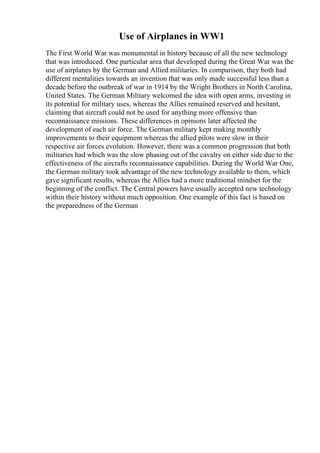 Use of Airplanes in WW1
The First World War was monumental in history because of all the new technology
that was introduced. One particular area that developed during the Great War was the
use of airplanes by the German and Allied militaries. In comparison, they both had
different mentalities towards an invention that was only made successful less than a
decade before the outbreak of war in 1914 by the Wright Brothers in North Carolina,
United States. The German Military welcomed the idea with open arms, investing in
its potential for military uses, whereas the Allies remained reserved and hesitant,
claiming that aircraft could not be used for anything more offensive than
reconnaissance missions. These differences in opinions later affected the
development of each air force. The German military kept making monthly
improvements to their equipment whereas the allied pilots were slow in their
respective air forces evolution. However, there was a common progression that both
militaries had which was the slow phasing out of the cavalry on either side due to the
effectiveness of the aircrafts reconnaissance capabilities. During the World War One,
the German military took advantage of the new technology available to them, which
gave significant results, whereas the Allies had a more traditional mindset for the
beginning of the conflict. The Central powers have usually accepted new technology
within their history without much opposition. One example of this fact is based on
the preparedness of the German
 