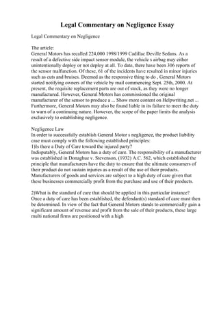 Legal Commentary on Negligence Essay
Legal Commentary on Negligence
The article:
General Motors has recalled 224,000 1998/1999 Cadillac Deville Sedans. As a
result of a defective side impact sensor module, the vehicle s airbag may either
unintentionally deploy or not deploy at all. To date, there have been 306 reports of
the sensor malfunction. Of these, 61 of the incidents have resulted in minor injuries
such as cuts and bruises. Deemed as the responsive thing to do , General Motors
started notifying owners of the vehicle by mail commencing Sept. 25th, 2000. At
present, the requisite replacement parts are out of stock, as they were no longer
manufactured. However, General Motors has commissioned the original
manufacturer of the sensor to produce a ... Show more content on Helpwriting.net ...
Furthermore, General Motors may also be found liable in its failure to meet the duty
to warn of a continuing nature. However, the scope of the paper limits the analysis
exclusively to establishing negligence.
Negligence Law
In order to successfully establish General Motor s negligence, the product liability
case must comply with the following established principles:
1)Is there a Duty of Care toward the injured party?
Indisputably, General Motors has a duty of care. The responsibility of a manufacturer
was established in Donaghue v. Stevenson, (1932) A.C. 562, which established the
principle that manufacturers have the duty to ensure that the ultimate consumers of
their product do not sustain injuries as a result of the use of their products.
Manufacturers of goods and services are subject to a high duty of care given that
these businesses commercially profit from the purchase and use of their products.
2)What is the standard of care that should be applied in this particular instance?
Once a duty of care has been established, the defendant(s) standard of care must then
be determined. In view of the fact that General Motors stands to commercially gain a
significant amount of revenue and profit from the sale of their products, these large
multi national firms are positioned with a high
 