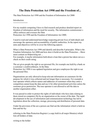 The Data Protection Act 1998 and the Freedom of...
The Data Protection Act 1998 and the Freedom of Information Act 2000
Introduction
============
For my module computing I have to find research and produce detailed report on
freedom of information and the need for security. The information commissioner s
office enforces and oversees the Data
Protection Act 1998 and the Freedom of Information Act 2000.
I need to read and understand knowledge respecting private lives of individuals and
encourage the openness and accountability of public authorities. In the report my
aims and objectives will be to cover the following aspects:
What is Data Protection Act 1998 and identify and describe 8 principles. What is the
Freedom Information Act 2000 and how does it build on the Data Protection ... Show
more content on Helpwriting.net ...
For example, it maybe information held about a loan that a person has taken out as a
check on their credit rating.
The act gives people the right to see personal file, for example one held by a bank on
a customer s creditworthiness. In the Data
Protection Act 1998 it was updated legislation and gave employees the right to see
the personal files.
Organisations are only allowed to keep relevant information on customers for the
purpose for which it was collected and not longer than is necessary. For example a
tour operator which collects names and addresses of customers when they enter a
competition cannot keep the data and use it for other promotional activities unless the
customer gives permission. The tour operator is not allowed to sell the data to
another organisation either.
It was passed in order to protect the rights of individuals who have data relating to
them stored on computers file by an organisation or the owner of the data. The rapid
development in the use of information and communication technology has led to
legislation about the collection, storage, processing and distribution of personal data.
Under the provision of the act a person can find out the information which is held on
him and her by:
referring to the Data Protection Register ( a copy held in all major libraries) which
lists all holders of data
writing to the holder
 