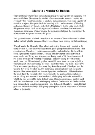 Macbeth s Murder Of Duncan
There are times where we as human beings make choices we later on regret and feel
remorseful about. No matter the number of times we make incorrect choices we
eventually feel regretfulness; this is a natural human reaction. This essay s center of
attention is regret. The quote I will be referring to is: I had most need of blessing,
and Amen Stuck in my throat . (2.2.34 35), Macbethsays this to Lady Macbeth. In
this personal essay, I will be talking about Macbeth s reaction to his murder of
Duncan, an experience of my own, and the similarities between the reactions of the
two scenarios altogether relate to the quote.
This quote relates to Macbeth s reaction to his murder of Duncan because Macbeth
feels a guilt of what he has done. However, ... Show more content on Helpwriting.net
...
When I was in the 9th grade, I had a huge unit test in Science and I wanted to do
really well on it. This test would decide our grade going into summatives and final
examinations. Therefore, I put the necessary effort and studied well to be able to
score significantly high on the test. The day arrived where I found out what I
made on the test. To my shocking surprise, I only made a 70! I was devastated, I
put in this much effort, with the confidence I had after taking the test and this
result came out. All my friends got low to mid 90 s and some even got high 90 s. I
was torn apart, when they asked me what I made I lied and told them I made a 94.
They were not expecting any less since they knew how much effort I put into the
test and they were proud of me. My experience goes in relation with the quote
because I lied to my friends about what I got on a test because I did not deserved
the grade I put the required effort for. Eventually, the guilt and remorsefulness
started taking over me and it was horrible. I tried to pray and make it seem like
what I did was acceptable, but it did not work. This experience goes hand in hand
with the quote because even I tried to pray and utter God s name but God wouldn t
help because I did something unjust and I was dishonest. Therefore, I started to feel
guilt rise up inside my body. This paragraph explains how an experience of my own
relates to the quote
 