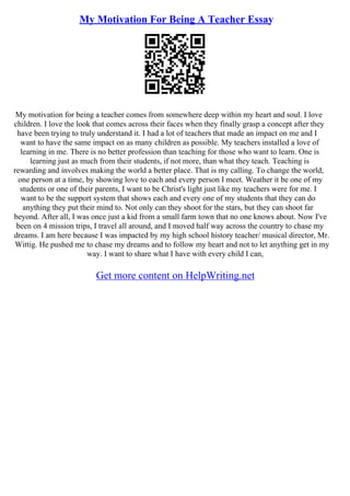 My Motivation For Being A Teacher Essay
My motivation for being a teacher comes from somewhere deep within my heart and soul. I love
children. I love the look that comes across their faces when they finally grasp a concept after they
have been trying to truly understand it. I had a lot of teachers that made an impact on me and I
want to have the same impact on as many children as possible. My teachers installed a love of
learning in me. There is no better profession than teaching for those who want to learn. One is
learning just as much from their students, if not more, than what they teach. Teaching is
rewarding and involves making the world a better place. That is my calling. To change the world,
one person at a time, by showing love to each and every person I meet. Weather it be one of my
students or one of their parents, I want to be Christ's light just like my teachers were for me. I
want to be the support system that shows each and every one of my students that they can do
anything they put their mind to. Not only can they shoot for the stars, but they can shoot far
beyond. After all, I was once just a kid from a small farm town that no one knows about. Now I've
been on 4 mission trips, I travel all around, and I moved half way across the country to chase my
dreams. I am here because I was impacted by my high school history teacher/ musical director, Mr.
Wittig. He pushed me to chase my dreams and to follow my heart and not to let anything get in my
way. I want to share what I have with every child I can,
Get more content on HelpWriting.net
 