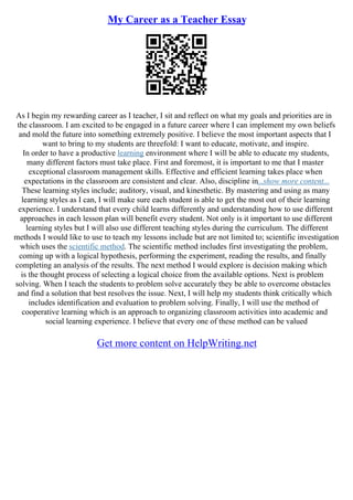 My Career as a Teacher Essay
As I begin my rewarding career as I teacher, I sit and reflect on what my goals and priorities are in
the classroom. I am excited to be engaged in a future career where I can implement my own beliefs
and mold the future into something extremely positive. I believe the most important aspects that I
want to bring to my students are threefold: I want to educate, motivate, and inspire.
In order to have a productive learning environment where I will be able to educate my students,
many different factors must take place. First and foremost, it is important to me that I master
exceptional classroom management skills. Effective and efficient learning takes place when
expectations in the classroom are consistent and clear. Also, discipline in...show more content...
These learning styles include; auditory, visual, and kinesthetic. By mastering and using as many
learning styles as I can, I will make sure each student is able to get the most out of their learning
experience. I understand that every child learns differently and understanding how to use different
approaches in each lesson plan will benefit every student. Not only is it important to use different
learning styles but I will also use different teaching styles during the curriculum. The different
methods I would like to use to teach my lessons include but are not limited to; scientific investigation
which uses the scientific method. The scientific method includes first investigating the problem,
coming up with a logical hypothesis, performing the experiment, reading the results, and finally
completing an analysis of the results. The next method I would explore is decision making which
is the thought process of selecting a logical choice from the available options. Next is problem
solving. When I teach the students to problem solve accurately they be able to overcome obstacles
and find a solution that best resolves the issue. Next, I will help my students think critically which
includes identification and evaluation to problem solving. Finally, I will use the method of
cooperative learning which is an approach to organizing classroom activities into academic and
social learning experience. I believe that every one of these method can be valued
Get more content on HelpWriting.net
 