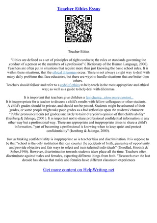 Teacher Ethics Essay
Teacher Ethics
"Ethics are defined as a set of principles of right conducts; the rules or standards governing the
conduct of a person or the members of a profession" ( Dictionary of the Human Language, 2000).
Teachers are often put in situations that require more than just knowing the basic school rules. It is
within these situations, that the ethical dilemmas occur. There is not always a right way to deal with
many daily problems that face educators, but there are ways to handle situations that are better then
others.
Teachers should follow and refer to a code of ethics to help teach in the most appropriate and ethical
way; as well as a guide to help deal with dilemmas.
It is important that teachers give children a fair chance...show more content...
It is inappropriate for a teacher to discuss a child's results with fellow colleagues or other students.
A child's grades should be private, and should not be posted. Students might be ashamed of their
grades, or some people might take poor grades as a bad reflection upon the students' character.
"Public pronouncements (of grades) are likely to taint everyone's opinion of that child's ability"
(Isenberg & Jalongo, 2000 ). It is important not to share professional confidential information in any
other way but a professional way. There are appropriate and inappropriate times to share a child's
information, "part of becoming a professional is knowing when to keep quiet and protect
confidentiality" (Isenberg & Jalongo, 2000).
Just as braking confidentiality is inappropriate so is teacher bias and discrimination. It is suppose to
be that "school is the only institution that can counter the accidents of birth, guarantee of opportunity
and provide objective and fair ways to select and train talented individuals" (Goodlad, Sirotnik &
Sober,1990). However, discrimination towards students takes place all the time. Teachers often
discriminate against males and females, expecting different things from both. "Research over the last
decade has shown that males and females have different classroom experiences
Get more content on HelpWriting.net
 