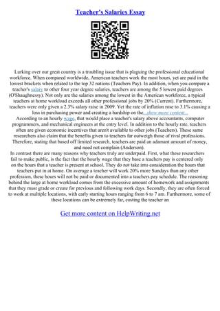 Teacher's Salaries Essay
Lurking over our great country is a troubling issue that is plaguing the professional educational
workforce. When compared worldwide, American teachers work the most hours, yet are paid in the
lowest brackets when related to the top 32 nations (Teachers Pay). In addition, when you compare a
teacher's salary to other four year degree salaries, teachers are among the 5 lowest paid degrees
(O'Shaughnessy). Not only are the salaries among the lowest in the American workforce, a typical
teachers at home workload exceeds all other professional jobs by 20% (Current). Furthermore,
teachers were only given a 2.3% salary raise in 2009. Yet the rate of inflation rose to 3.1% causing a
loss in purchasing power and creating a hardship on the...show more content...
According to an hourly wage, that would place a teacher's salary above accountants, computer
programmers, and mechanical engineers at the entry level. In addition to the hourly rate, teachers
often are given economic incentives that aren't available to other jobs (Teachers). These same
researchers also claim that the benefits given to teachers far outweigh those of rival professions.
Therefore, stating that based off limited research, teachers are paid an adamant amount of money,
and need not complain (Anderson).
In contrast there are many reasons why teachers truly are underpaid. First, what these researchers
fail to make public, is the fact that the hourly wage that they base a teachers pay is centered only
on the hours that a teacher is present at school. They do not take into consideration the hours that
teachers put in at home. On average a teacher will work 20% more Sundays than any other
profession, these hours will not be paid or documented into a teachers pay schedule. The reasoning
behind the large at home workload comes from the excessive amount of homework and assignments
that they must grade or create for previous and following work days. Secondly, they are often forced
to work at multiple locations, with early starting hours ranging from 6 to 7 am. Furthermore, some of
these locations can be extremely far, costing the teacher an
Get more content on HelpWriting.net
 