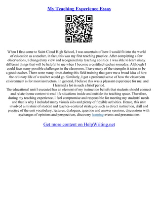 My Teaching Experience Essay
When I first come to Saint Cloud High School, I was uncertain of how I would fit into the world
of education as a teacher, in fact, this was my first teaching practice. After completing a few
observations, I changed my view and recognized my teaching abilities. I was able to learn many
different things that will be helpful to me when I become a certified teacher someday. Although I
could face many possible challenges in the classroom, I have many of the strengths it takes to be
a good teacher. There were many times during this field training that gave me a broad idea of how
the ordinary life of a teacher would go. Similarly, I got a profound sense of how the classroom
environment is for most instructors. In general, I believe this was a pleasant experience for me, and
I learned a lot in such a brief period.
The educational unit I executed has an element of my instruction beliefs that students should connect
and relate theme content to real life situations inside and outside the teaching space. Therefore,
during my teaching experience, I feel compromise and responsible for meeting my students' needs
and that is why I included many visuals aids and plenty of flexible activities. Hence, this unit
involved a mixture of student and teacher–centered strategies such as direct instruction, drill and
practice of the unit vocabulary, lectures, dialogues, question and answer sessions, discussions with
exchanges of opinions and perspectives, discovery learning events and presentations
Get more content on HelpWriting.net
 