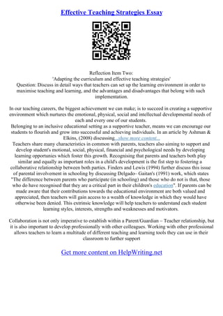 Effective Teaching Strategies Essay
Reflection Item Two:
'Adapting the curriculum and effective teaching strategies'
Question: Discuss in detail ways that teachers can set up the learning environment in order to
maximise teaching and learning, and the advantages and disadvantages that belong with such
implementation.
In our teaching careers, the biggest achievement we can make; is to succeed in creating a supportive
environment which nurtures the emotional, physical, social and intellectual developmental needs of
each and every one of our students.
Belonging to an inclusive educational setting as a supportive teacher, means we can encourage our
students to flourish and grow into successful and achieving individuals. In an article by Ashman &
Elkins, (2008) discussing...show more content...
Teachers share many characteristics in common with parents, teachers also aiming to support and
develop student's motional, social, physical, financial and psychological needs by developing
learning opportunies which foster this growth. Recognising that parents and teachers both play
similar and equally as important roles in a child's development is the fist step to fostering a
collaborative relationship between both parties. Finders and Lewis (1994) further discuss this issue
of parental involvement in schooling by discussing Delgado– Gaitan's (1991) work, which states
"The difference between parents who participate (in schooling) and those who do not is that, those
who do have recognised that they are a critical part in their children's education". If parents can be
made aware that their contributions towards the educational environment are both valued and
appreciated, then teachers will gain access to a wealth of knowledge in which they would have
otherwise been denied. This extrinsic knowledge will help teachers to understand each student
learning styles, interests, strengths and weaknesses and motivators.
Collaboration is not only imperative to establish within a Parent/Guardian – Teacher relationship, but
it is also important to develop professionally with other colleagues. Working with other professional
allows teachers to learn a multitude of different teaching and learning tools they can use in their
classroom to further support
Get more content on HelpWriting.net
 