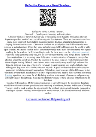Reflective Essay on a Good Teacher...
Reflective Essay: A Good Teacher...
Standard 1: Development, learning, and motivation–
A teacher has his or her own style or way of motivating their students. Motivation plays an
important part in a student's success of learning and development. There are times when teachers
spend more time with their students than most parents do, thus, a teacher is fundamental in
shaping their students success. If parents or teachers are poor leaders our children are the ones
who are at a disadvantage. When they shine as leaders our children blossom and the world is wide
open to them. As a future teacher it is of utmost importance that I make sure to find the best style of
teaching for the students I will be teaching in order for them to receive the...show more content...
Not every child learns the same way, nor are they interested in the same things. In my fieldwork I
have noticed that it is becoming more difficult to keep the attention of twenty to twenty–five
children under the age of ten. Most of the students in the class were not really that interested in
researching or reading. When it came time to learn a new activity they would sigh and state that
they did not want to do any of the work. However, if a conversation was sparked about a new
video game they were all excited to converse about it. A good teacher must learn to incorporate
everyone's beliefs into the daily curriculum. All students must be aware of the differences in the
world and around them. Teachers have a lot of responsibility and need to make sure that they make
learning a positive experience for all. By being sensitive to the needs of everyone and presenting
different ways of doing things, it can be possible for everyone to have an equal opportunity to do
their best.
Standard 3: Instruction– Differentiated instruction is very effective in the classroom. Teachers
should be well aware of how greatly students may vary in readiness, interest, and modes of learning.
Teachers need to work to adjust the classroom to the needs of subgroups of students. Cooperative
learning or student– centered instruction is not a new concept. Like direct instruction it has been
used as
Get more content on HelpWriting.net
 