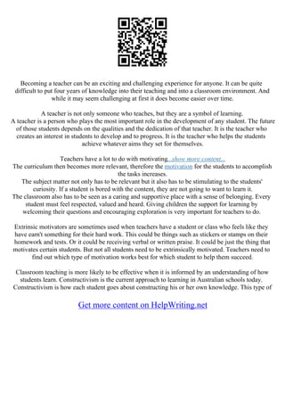Becoming a teacher can be an exciting and challenging experience for anyone. It can be quite
difficult to put four years of knowledge into their teaching and into a classroom environment. And
while it may seem challenging at first it does become easier over time.
A teacher is not only someone who teaches, but they are a symbol of learning.
A teacher is a person who plays the most important role in the development of any student. The future
of those students depends on the qualities and the dedication of that teacher. It is the teacher who
creates an interest in students to develop and to progress. It is the teacher who helps the students
achieve whatever aims they set for themselves.
Teachers have a lot to do with motivating...show more content...
The curriculum then becomes more relevant, therefore the motivation for the students to accomplish
the tasks increases.
The subject matter not only has to be relevant but it also has to be stimulating to the students'
curiosity. If a student is bored with the content, they are not going to want to learn it.
The classroom also has to be seen as a caring and supportive place with a sense of belonging. Every
student must feel respected, valued and heard. Giving children the support for learning by
welcoming their questions and encouraging exploration is very important for teachers to do.
Extrinsic motivators are sometimes used when teachers have a student or class who feels like they
have earn't something for their hard work. This could be things such as stickers or stamps on their
homework and tests. Or it could be receiving verbal or written praise. It could be just the thing that
motivates certain students. But not all students need to be extrinsically motivated. Teachers need to
find out which type of motivation works best for which student to help them succeed.
Classroom teaching is more likely to be effective when it is informed by an understanding of how
students learn. Constructivism is the current approach to learning in Australian schools today.
Constructivism is how each student goes about constructing his or her own knowledge. This type of
Get more content on HelpWriting.net
 