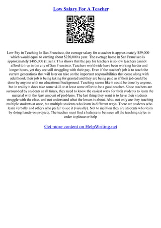 Low Salary For A Teacher
Low Pay in Teaching In San Francisco, the average salary for a teacher is approximately $59,000
which would equal to earning about $220,000 a year. The average home in San Francisco is
approximately $485,000 (Elsen). This shows that the pay for teachers is so low teachers cannot
afford to live in the city of San Francisco. Teachers worldwide have been working harder and
longer hours, yet they are still struggling with their pay. Even if the teacher's job is to teach the
current generations that will later on take on the important responsibilities that come along with
adulthood, their job is being taking for granted and they are being paid as if their job could be
done by anyone with no educational background. Teaching seems like it could be done by anyone,
but in reality it does take some skill or at least some effort to be a good teacher. Since teachers are
surrounded by students at all times, they need to know the easiest ways for their students to learn the
material with the least amount of problems. The last thing they want is to have their students
struggle with the class, and not understand what the lesson is about. Also, not only are they teaching
multiple students at once, but multiple students who learn in different ways. There are students who
learn verbally and others who prefer to see it (visually). Not to mention they are students who learn
by doing hands–on projects. The teacher must find a balance in between all the teaching styles in
order to please or help
Get more content on HelpWriting.net
 