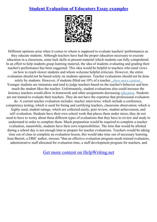 Student Evaluation of Educators Essay examples
Different opinions arise when it comes to whom is supposed to evaluate teachers' performances as
they educate students. Although teachers have had the proper education necessary to execute
education in a classroom, some lack skills to present material which students can fully comprehend.
In an effort to help students grasp learning material, the idea of students evaluating and grading their
teacher's performance has been suggested. This idea would be helpful to teachers who need views
on how to reach slower students and whom welcome helpful criticism. However, the entire
evaluation should not be based solely on students opinions. Teacher evaluations should not be done
solely by students. However, if students filled out 10% of a teacher...show more content...
Younger students are immature and tend to judge teachers based on the teacher's behavior and how
much the student likes the teacher. Unfortunately, student evaluations also could increase the
leniency teachers would allow in homework and other assignments decreasing education. Students
are not trained to evaluate their teachers. They do not have the expertise that professional evaluators
do. A current teacher evaluation includes: teacher interviews; which include a conference,
competency testing; which is used for hiring and certifying teachers, classroom observation; which is
highly used, student ratings; which are collected easily, peer review, student achievement, and
self–evaluation. Students have their own school work that places them under stress; they do not
need to have to worry about these different types of evaluations that they have to review and study to
understand in order to complete them. Much preparation would be required to complete a teacher
evaluation, meanwhile, students have their own responsibilities. The time that would be allotted
during a school day is not enough time to prepare for teacher evaluations. Teachers would be taking
time out of class to complete an evaluation lesson, this would take time out of necessary learning.
Joan Barrett, a ERIC author, stresses "that an effective evaluation program needs trained evaluators,
administrative staff allocated for evaluation time, a staff development program for teachers, and
Get more content on HelpWriting.net
 