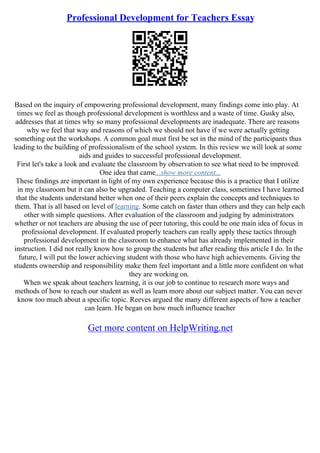 Professional Development for Teachers Essay
Based on the inquiry of empowering professional development, many findings come into play. At
times we feel as though professional development is worthless and a waste of time. Gusky also,
addresses that at times why so many professional developments are inadequate. There are reasons
why we feel that way and reasons of which we should not have if we were actually getting
something out the workshops. A common goal must first be set in the mind of the participants thus
leading to the building of professionalism of the school system. In this review we will look at some
aids and guides to successful professional development.
First let's take a look and evaluate the classroom by observation to see what need to be improved.
One idea that came...show more content...
These findings are important in light of my own experience because this is a practice that I utilize
in my classroom but it can also be upgraded. Teaching a computer class, sometimes I have learned
that the students understand better when one of their peers explain the concepts and techniques to
them. That is all based on level of learning. Some catch on faster than others and they can help each
other with simple questions. After evaluation of the classroom and judging by administrators
whether or not teachers are abusing the use of peer tutoring, this could be one main idea of focus in
professional development. If evaluated properly teachers can really apply these tactics through
professional development in the classroom to enhance what has already implemented in their
instruction. I did not really know how to group the students but after reading this article I do. In the
future, I will put the lower achieving student with those who have high achievements. Giving the
students ownership and responsibility make them feel important and a little more confident on what
they are working on.
When we speak about teachers learning, it is our job to continue to research more ways and
methods of how to reach our student as well as learn more about our subject matter. You can never
know too much about a specific topic. Reeves argued the many different aspects of how a teacher
can learn. He began on how much influence teacher
Get more content on HelpWriting.net
 