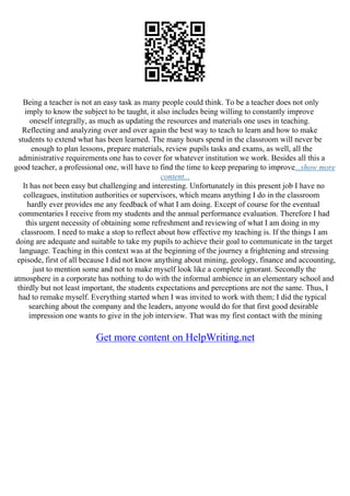 Being a teacher is not an easy task as many people could think. To be a teacher does not only
imply to know the subject to be taught, it also includes being willing to constantly improve
oneself integrally, as much as updating the resources and materials one uses in teaching.
Reflecting and analyzing over and over again the best way to teach to learn and how to make
students to extend what has been learned. The many hours spend in the classroom will never be
enough to plan lessons, prepare materials, review pupils tasks and exams, as well, all the
administrative requirements one has to cover for whatever institution we work. Besides all this a
good teacher, a professional one, will have to find the time to keep preparing to improve...show more
content...
It has not been easy but challenging and interesting. Unfortunately in this present job I have no
colleagues, institution authorities or supervisors, which means anything I do in the classroom
hardly ever provides me any feedback of what I am doing. Except of course for the eventual
commentaries I receive from my students and the annual performance evaluation. Therefore I had
this urgent necessity of obtaining some refreshment and reviewing of what I am doing in my
classroom. I need to make a stop to reflect about how effective my teaching is. If the things I am
doing are adequate and suitable to take my pupils to achieve their goal to communicate in the target
language. Teaching in this context was at the beginning of the journey a frightening and stressing
episode, first of all because I did not know anything about mining, geology, finance and accounting,
just to mention some and not to make myself look like a complete ignorant. Secondly the
atmosphere in a corporate has nothing to do with the informal ambience in an elementary school and
thirdly but not least important, the students expectations and perceptions are not the same. Thus, I
had to remake myself. Everything started when I was invited to work with them; I did the typical
searching about the company and the leaders, anyone would do for that first good desirable
impression one wants to give in the job interview. That was my first contact with the mining
Get more content on HelpWriting.net
 