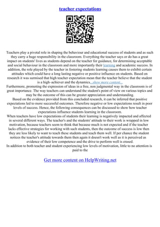 teacher expectations
Teachers play a pivotal role in shaping the behaviour and educational success of students and as such
they carry a huge responsibility in the classroom. Everything the teacher says or do has a great
impact on students' lives as students depend on the teacher for guidance, for determining acceptable
and social behaviour in the classroom and more importantly their learning and academic success. In
addition, the role played by the teacher in fostering students learning causes them to exhibit certain
attitudes which could have a long lasting negative or positive influence on students. Based on
research it was surmised that high teacher expectation mean that the teacher believe that the student
is a high–achiever and the dynamics...show more content...
Furthermore, promoting the expression of ideas in a free, non judgmental way in the classroom is of
great importance. The way teachers can understand the student's point of view on various topics and
may be the outcome of this can be greater appreciation and understanding.
Based on the evidence provided from this concluded research, it can be inferred that positive
expectations led to more successful outcomes. Therefore negative or low expectations result in poor
levels of success. Hence, the following consequences can be discussed to show how teacher
expectations influence students learning in the classroom.
When teachers have low expectations of students their learning is negatively impacted and affected
in several different ways. The teacher's and the students' attitude to their work is wrapped in low
motivation, because teachers seem to think that because much is not expected and if the teacher
lacks effective strategies for working with such students, then the outcome of success is low then
they are less likely to want to teach these students and teach them well. If per chance the student
notices the teacher's attitude towards them then again it doesn't work well as it is perceived as
evidence of their low competence and the drive to perform well is erased.
In addition to both teacher and student experiencing low levels of motivation, little to no attention is
paid to the
Get more content on HelpWriting.net
 